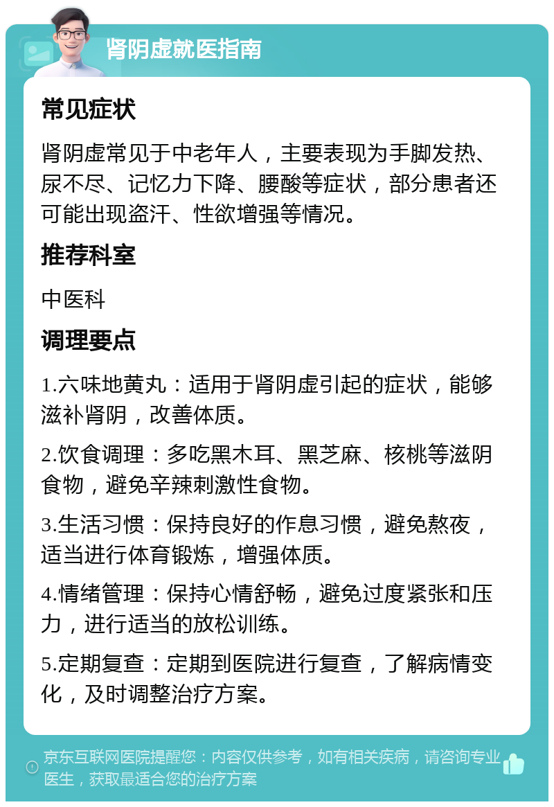 肾阴虚就医指南 常见症状 肾阴虚常见于中老年人，主要表现为手脚发热、尿不尽、记忆力下降、腰酸等症状，部分患者还可能出现盗汗、性欲增强等情况。 推荐科室 中医科 调理要点 1.六味地黄丸：适用于肾阴虚引起的症状，能够滋补肾阴，改善体质。 2.饮食调理：多吃黑木耳、黑芝麻、核桃等滋阴食物，避免辛辣刺激性食物。 3.生活习惯：保持良好的作息习惯，避免熬夜，适当进行体育锻炼，增强体质。 4.情绪管理：保持心情舒畅，避免过度紧张和压力，进行适当的放松训练。 5.定期复查：定期到医院进行复查，了解病情变化，及时调整治疗方案。