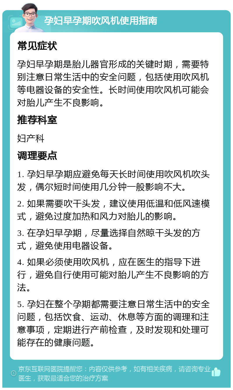 孕妇早孕期吹风机使用指南 常见症状 孕妇早孕期是胎儿器官形成的关键时期，需要特别注意日常生活中的安全问题，包括使用吹风机等电器设备的安全性。长时间使用吹风机可能会对胎儿产生不良影响。 推荐科室 妇产科 调理要点 1. 孕妇早孕期应避免每天长时间使用吹风机吹头发，偶尔短时间使用几分钟一般影响不大。 2. 如果需要吹干头发，建议使用低温和低风速模式，避免过度加热和风力对胎儿的影响。 3. 在孕妇早孕期，尽量选择自然晾干头发的方式，避免使用电器设备。 4. 如果必须使用吹风机，应在医生的指导下进行，避免自行使用可能对胎儿产生不良影响的方法。 5. 孕妇在整个孕期都需要注意日常生活中的安全问题，包括饮食、运动、休息等方面的调理和注意事项，定期进行产前检查，及时发现和处理可能存在的健康问题。