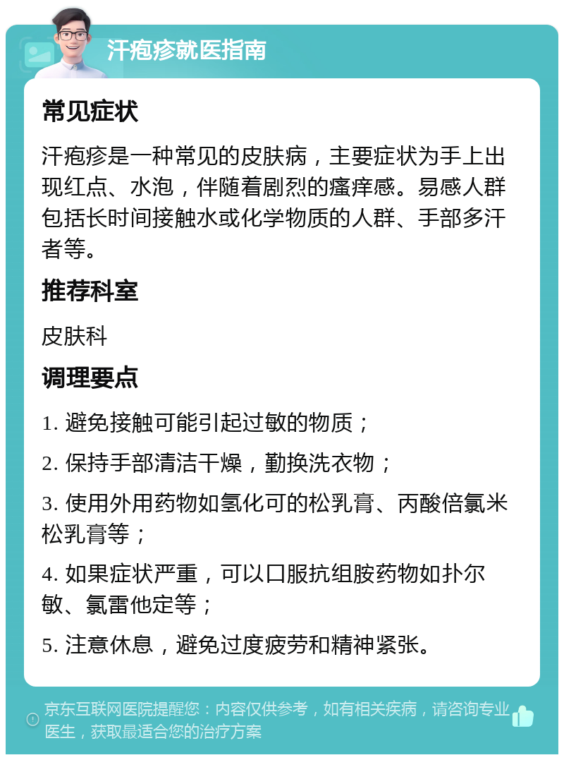 汗疱疹就医指南 常见症状 汗疱疹是一种常见的皮肤病，主要症状为手上出现红点、水泡，伴随着剧烈的瘙痒感。易感人群包括长时间接触水或化学物质的人群、手部多汗者等。 推荐科室 皮肤科 调理要点 1. 避免接触可能引起过敏的物质； 2. 保持手部清洁干燥，勤换洗衣物； 3. 使用外用药物如氢化可的松乳膏、丙酸倍氯米松乳膏等； 4. 如果症状严重，可以口服抗组胺药物如扑尔敏、氯雷他定等； 5. 注意休息，避免过度疲劳和精神紧张。