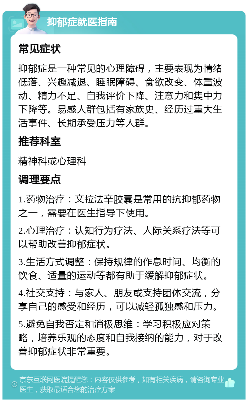 抑郁症就医指南 常见症状 抑郁症是一种常见的心理障碍，主要表现为情绪低落、兴趣减退、睡眠障碍、食欲改变、体重波动、精力不足、自我评价下降、注意力和集中力下降等。易感人群包括有家族史、经历过重大生活事件、长期承受压力等人群。 推荐科室 精神科或心理科 调理要点 1.药物治疗：文拉法辛胶囊是常用的抗抑郁药物之一，需要在医生指导下使用。 2.心理治疗：认知行为疗法、人际关系疗法等可以帮助改善抑郁症状。 3.生活方式调整：保持规律的作息时间、均衡的饮食、适量的运动等都有助于缓解抑郁症状。 4.社交支持：与家人、朋友或支持团体交流，分享自己的感受和经历，可以减轻孤独感和压力。 5.避免自我否定和消极思维：学习积极应对策略，培养乐观的态度和自我接纳的能力，对于改善抑郁症状非常重要。