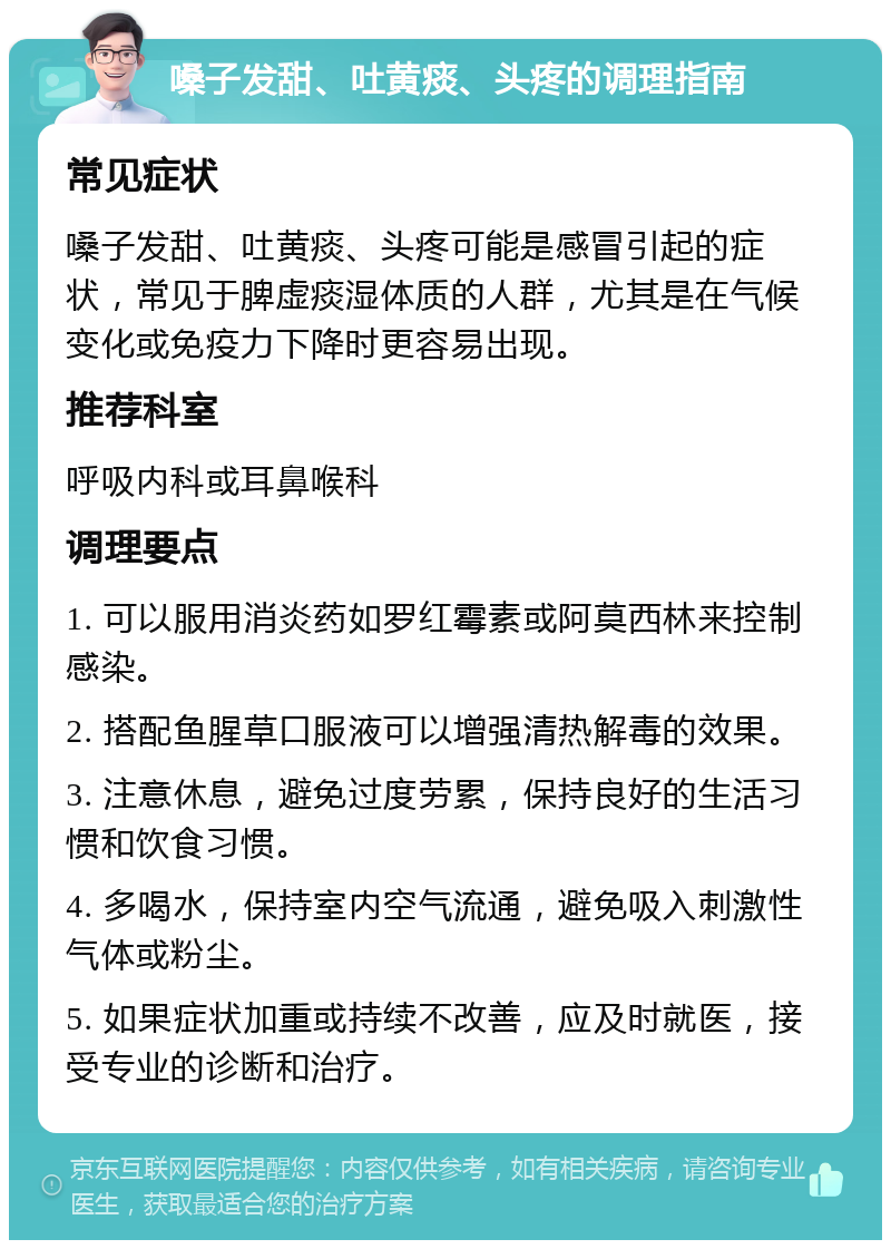 嗓子发甜、吐黄痰、头疼的调理指南 常见症状 嗓子发甜、吐黄痰、头疼可能是感冒引起的症状，常见于脾虚痰湿体质的人群，尤其是在气候变化或免疫力下降时更容易出现。 推荐科室 呼吸内科或耳鼻喉科 调理要点 1. 可以服用消炎药如罗红霉素或阿莫西林来控制感染。 2. 搭配鱼腥草口服液可以增强清热解毒的效果。 3. 注意休息，避免过度劳累，保持良好的生活习惯和饮食习惯。 4. 多喝水，保持室内空气流通，避免吸入刺激性气体或粉尘。 5. 如果症状加重或持续不改善，应及时就医，接受专业的诊断和治疗。