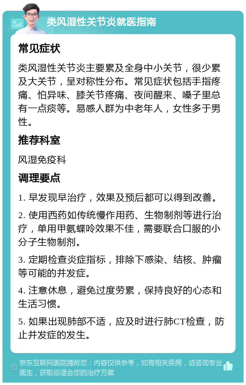 类风湿性关节炎就医指南 常见症状 类风湿性关节炎主要累及全身中小关节，很少累及大关节，呈对称性分布。常见症状包括手指疼痛、怕异味、膝关节疼痛、夜间醒来、嗓子里总有一点痰等。易感人群为中老年人，女性多于男性。 推荐科室 风湿免疫科 调理要点 1. 早发现早治疗，效果及预后都可以得到改善。 2. 使用西药如传统慢作用药、生物制剂等进行治疗，单用甲氨蝶呤效果不佳，需要联合口服的小分子生物制剂。 3. 定期检查炎症指标，排除下感染、结核、肿瘤等可能的并发症。 4. 注意休息，避免过度劳累，保持良好的心态和生活习惯。 5. 如果出现肺部不适，应及时进行肺CT检查，防止并发症的发生。