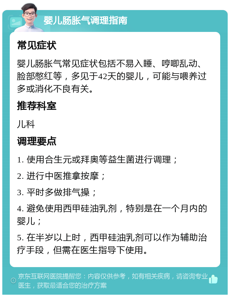 婴儿肠胀气调理指南 常见症状 婴儿肠胀气常见症状包括不易入睡、哼唧乱动、脸部憋红等，多见于42天的婴儿，可能与喂养过多或消化不良有关。 推荐科室 儿科 调理要点 1. 使用合生元或拜奥等益生菌进行调理； 2. 进行中医推拿按摩； 3. 平时多做排气操； 4. 避免使用西甲硅油乳剂，特别是在一个月内的婴儿； 5. 在半岁以上时，西甲硅油乳剂可以作为辅助治疗手段，但需在医生指导下使用。