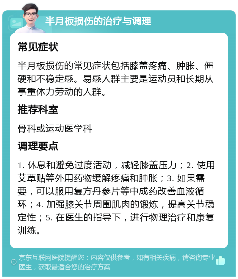 半月板损伤的治疗与调理 常见症状 半月板损伤的常见症状包括膝盖疼痛、肿胀、僵硬和不稳定感。易感人群主要是运动员和长期从事重体力劳动的人群。 推荐科室 骨科或运动医学科 调理要点 1. 休息和避免过度活动，减轻膝盖压力；2. 使用艾草贴等外用药物缓解疼痛和肿胀；3. 如果需要，可以服用复方丹参片等中成药改善血液循环；4. 加强膝关节周围肌肉的锻炼，提高关节稳定性；5. 在医生的指导下，进行物理治疗和康复训练。