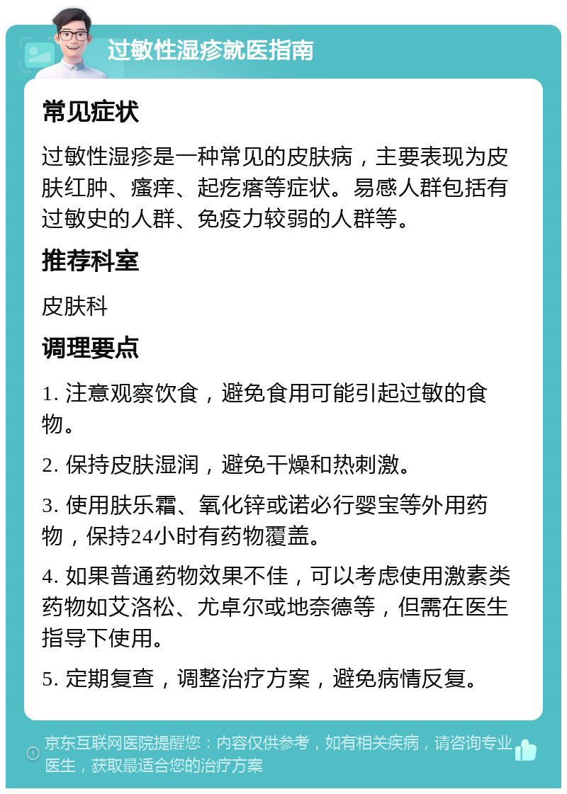 过敏性湿疹就医指南 常见症状 过敏性湿疹是一种常见的皮肤病，主要表现为皮肤红肿、瘙痒、起疙瘩等症状。易感人群包括有过敏史的人群、免疫力较弱的人群等。 推荐科室 皮肤科 调理要点 1. 注意观察饮食，避免食用可能引起过敏的食物。 2. 保持皮肤湿润，避免干燥和热刺激。 3. 使用肤乐霜、氧化锌或诺必行婴宝等外用药物，保持24小时有药物覆盖。 4. 如果普通药物效果不佳，可以考虑使用激素类药物如艾洛松、尤卓尔或地奈德等，但需在医生指导下使用。 5. 定期复查，调整治疗方案，避免病情反复。