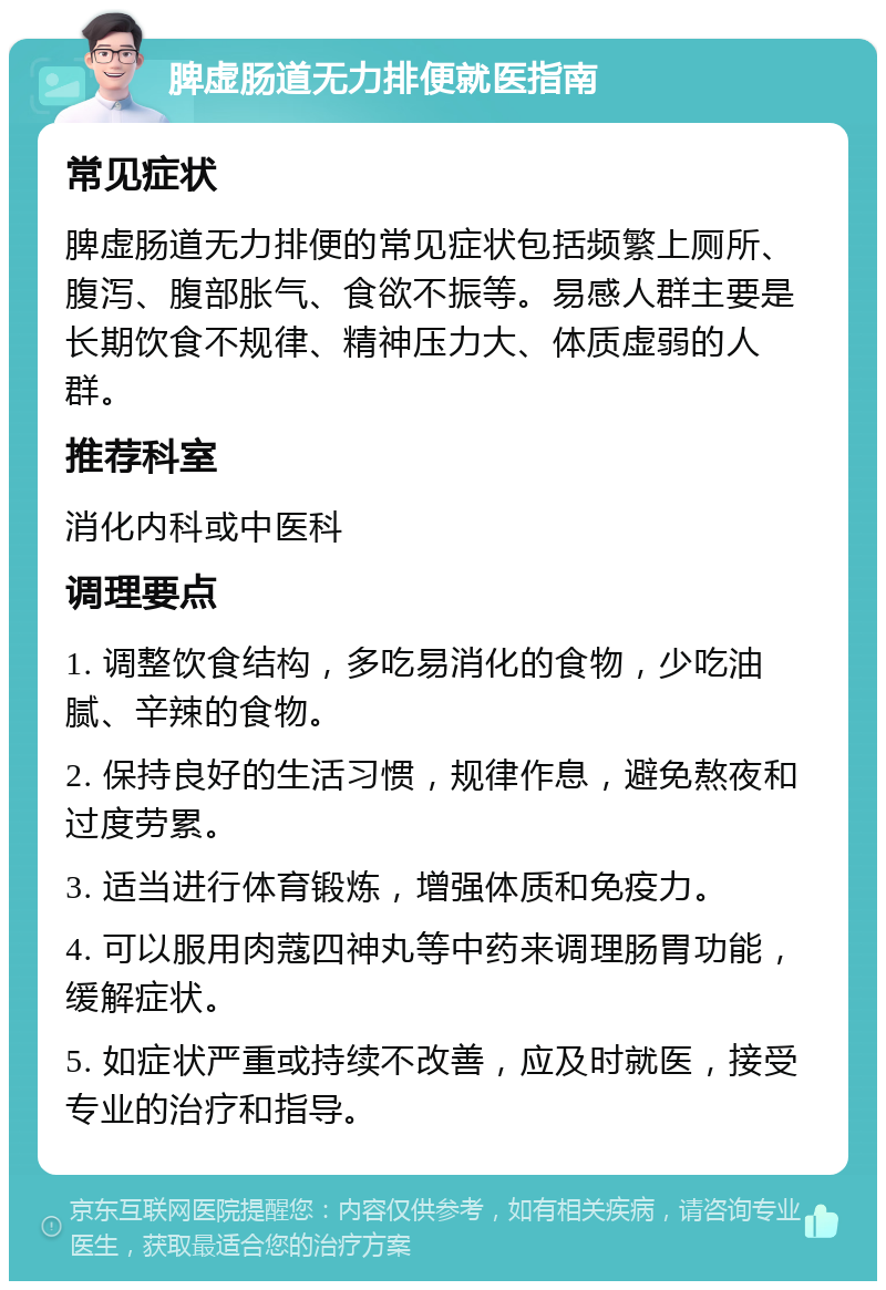 脾虚肠道无力排便就医指南 常见症状 脾虚肠道无力排便的常见症状包括频繁上厕所、腹泻、腹部胀气、食欲不振等。易感人群主要是长期饮食不规律、精神压力大、体质虚弱的人群。 推荐科室 消化内科或中医科 调理要点 1. 调整饮食结构，多吃易消化的食物，少吃油腻、辛辣的食物。 2. 保持良好的生活习惯，规律作息，避免熬夜和过度劳累。 3. 适当进行体育锻炼，增强体质和免疫力。 4. 可以服用肉蔻四神丸等中药来调理肠胃功能，缓解症状。 5. 如症状严重或持续不改善，应及时就医，接受专业的治疗和指导。