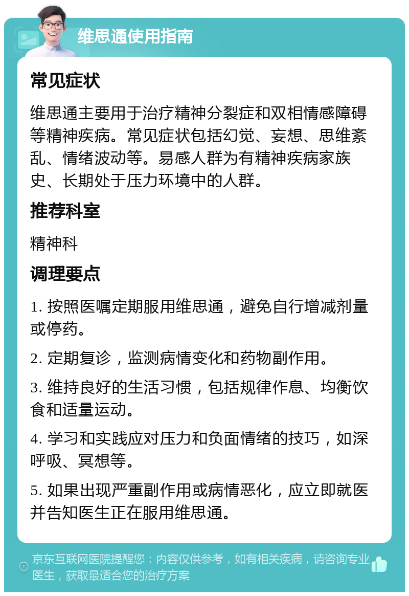 维思通使用指南 常见症状 维思通主要用于治疗精神分裂症和双相情感障碍等精神疾病。常见症状包括幻觉、妄想、思维紊乱、情绪波动等。易感人群为有精神疾病家族史、长期处于压力环境中的人群。 推荐科室 精神科 调理要点 1. 按照医嘱定期服用维思通，避免自行增减剂量或停药。 2. 定期复诊，监测病情变化和药物副作用。 3. 维持良好的生活习惯，包括规律作息、均衡饮食和适量运动。 4. 学习和实践应对压力和负面情绪的技巧，如深呼吸、冥想等。 5. 如果出现严重副作用或病情恶化，应立即就医并告知医生正在服用维思通。