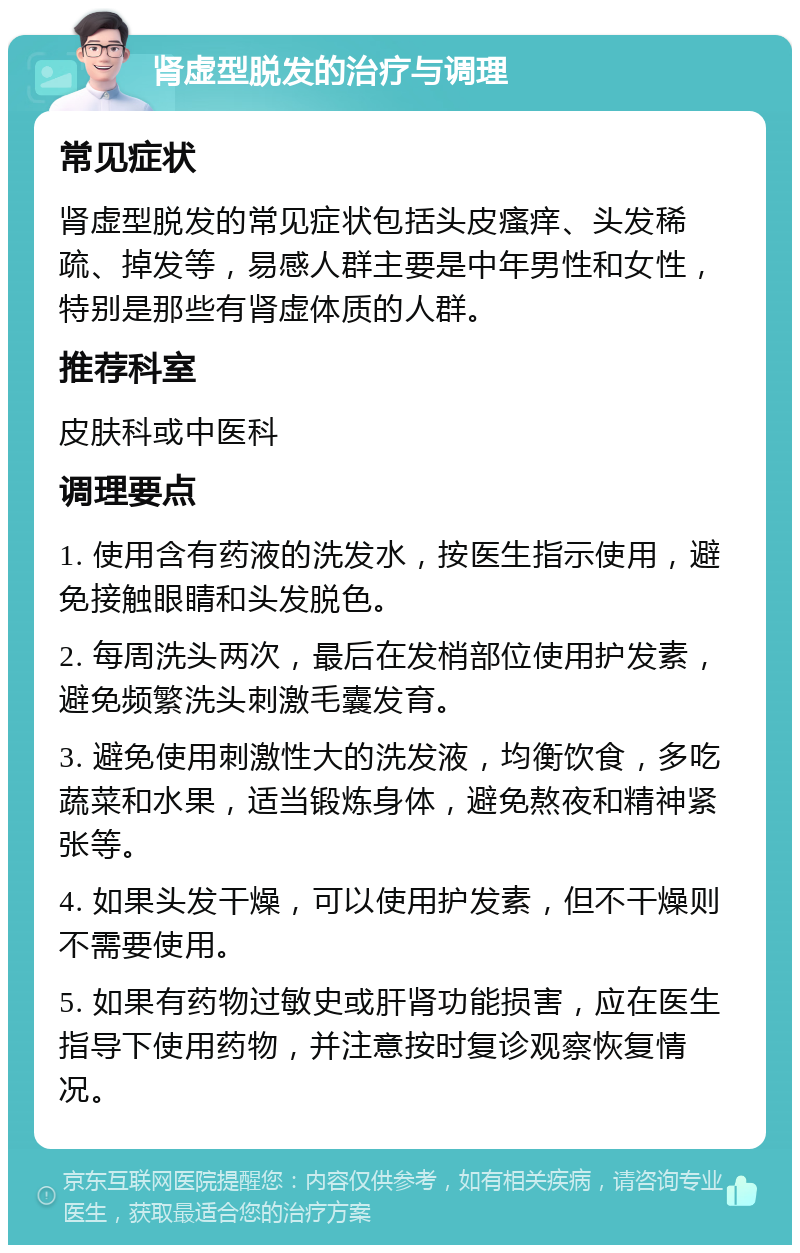 肾虚型脱发的治疗与调理 常见症状 肾虚型脱发的常见症状包括头皮瘙痒、头发稀疏、掉发等，易感人群主要是中年男性和女性，特别是那些有肾虚体质的人群。 推荐科室 皮肤科或中医科 调理要点 1. 使用含有药液的洗发水，按医生指示使用，避免接触眼睛和头发脱色。 2. 每周洗头两次，最后在发梢部位使用护发素，避免频繁洗头刺激毛囊发育。 3. 避免使用刺激性大的洗发液，均衡饮食，多吃蔬菜和水果，适当锻炼身体，避免熬夜和精神紧张等。 4. 如果头发干燥，可以使用护发素，但不干燥则不需要使用。 5. 如果有药物过敏史或肝肾功能损害，应在医生指导下使用药物，并注意按时复诊观察恢复情况。