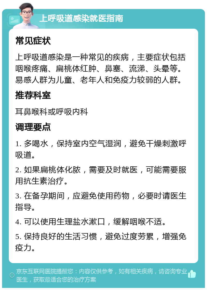 上呼吸道感染就医指南 常见症状 上呼吸道感染是一种常见的疾病，主要症状包括咽喉疼痛、扁桃体红肿、鼻塞、流涕、头晕等。易感人群为儿童、老年人和免疫力较弱的人群。 推荐科室 耳鼻喉科或呼吸内科 调理要点 1. 多喝水，保持室内空气湿润，避免干燥刺激呼吸道。 2. 如果扁桃体化脓，需要及时就医，可能需要服用抗生素治疗。 3. 在备孕期间，应避免使用药物，必要时请医生指导。 4. 可以使用生理盐水漱口，缓解咽喉不适。 5. 保持良好的生活习惯，避免过度劳累，增强免疫力。