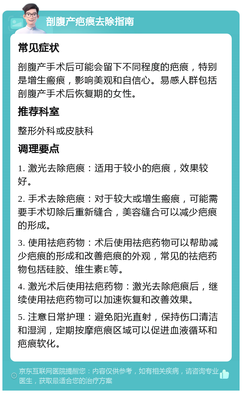 剖腹产疤痕去除指南 常见症状 剖腹产手术后可能会留下不同程度的疤痕，特别是增生瘢痕，影响美观和自信心。易感人群包括剖腹产手术后恢复期的女性。 推荐科室 整形外科或皮肤科 调理要点 1. 激光去除疤痕：适用于较小的疤痕，效果较好。 2. 手术去除疤痕：对于较大或增生瘢痕，可能需要手术切除后重新缝合，美容缝合可以减少疤痕的形成。 3. 使用祛疤药物：术后使用祛疤药物可以帮助减少疤痕的形成和改善疤痕的外观，常见的祛疤药物包括硅胶、维生素E等。 4. 激光术后使用祛疤药物：激光去除疤痕后，继续使用祛疤药物可以加速恢复和改善效果。 5. 注意日常护理：避免阳光直射，保持伤口清洁和湿润，定期按摩疤痕区域可以促进血液循环和疤痕软化。