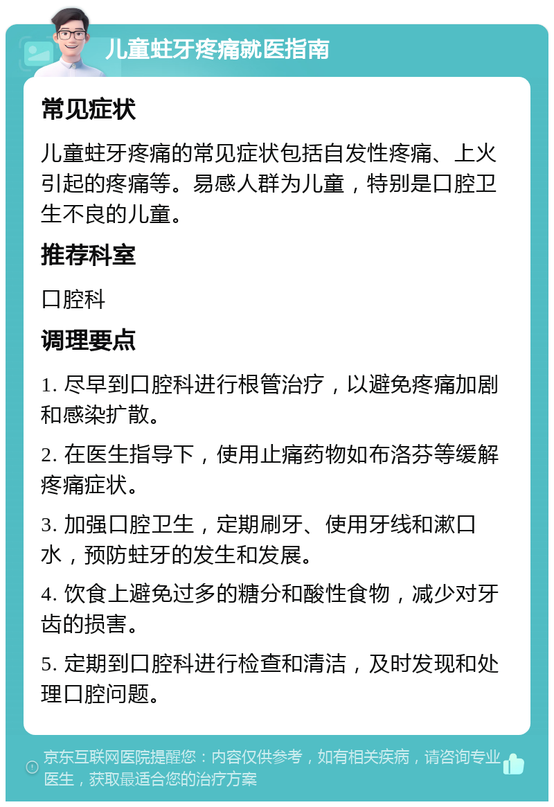 儿童蛀牙疼痛就医指南 常见症状 儿童蛀牙疼痛的常见症状包括自发性疼痛、上火引起的疼痛等。易感人群为儿童，特别是口腔卫生不良的儿童。 推荐科室 口腔科 调理要点 1. 尽早到口腔科进行根管治疗，以避免疼痛加剧和感染扩散。 2. 在医生指导下，使用止痛药物如布洛芬等缓解疼痛症状。 3. 加强口腔卫生，定期刷牙、使用牙线和漱口水，预防蛀牙的发生和发展。 4. 饮食上避免过多的糖分和酸性食物，减少对牙齿的损害。 5. 定期到口腔科进行检查和清洁，及时发现和处理口腔问题。