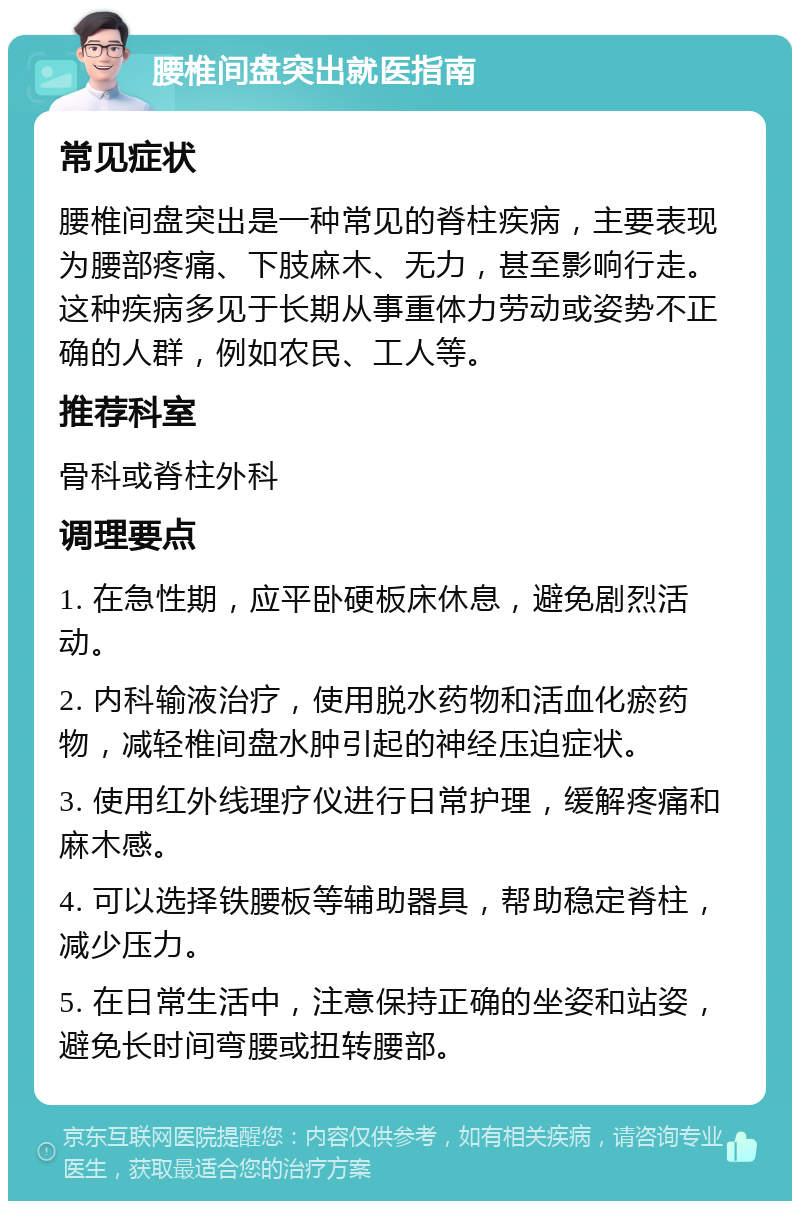 腰椎间盘突出就医指南 常见症状 腰椎间盘突出是一种常见的脊柱疾病，主要表现为腰部疼痛、下肢麻木、无力，甚至影响行走。这种疾病多见于长期从事重体力劳动或姿势不正确的人群，例如农民、工人等。 推荐科室 骨科或脊柱外科 调理要点 1. 在急性期，应平卧硬板床休息，避免剧烈活动。 2. 内科输液治疗，使用脱水药物和活血化瘀药物，减轻椎间盘水肿引起的神经压迫症状。 3. 使用红外线理疗仪进行日常护理，缓解疼痛和麻木感。 4. 可以选择铁腰板等辅助器具，帮助稳定脊柱，减少压力。 5. 在日常生活中，注意保持正确的坐姿和站姿，避免长时间弯腰或扭转腰部。