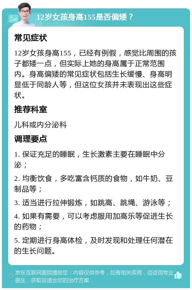 12岁女孩身高155是否偏矮？ 常见症状 12岁女孩身高155，已经有例假，感觉比周围的孩子都矮一点，但实际上她的身高属于正常范围内。身高偏矮的常见症状包括生长缓慢、身高明显低于同龄人等，但这位女孩并未表现出这些症状。 推荐科室 儿科或内分泌科 调理要点 1. 保证充足的睡眠，生长激素主要在睡眠中分泌； 2. 均衡饮食，多吃富含钙质的食物，如牛奶、豆制品等； 3. 适当进行拉伸锻炼，如跳高、跳绳、游泳等； 4. 如果有需要，可以考虑服用加高乐等促进生长的药物； 5. 定期进行身高体检，及时发现和处理任何潜在的生长问题。