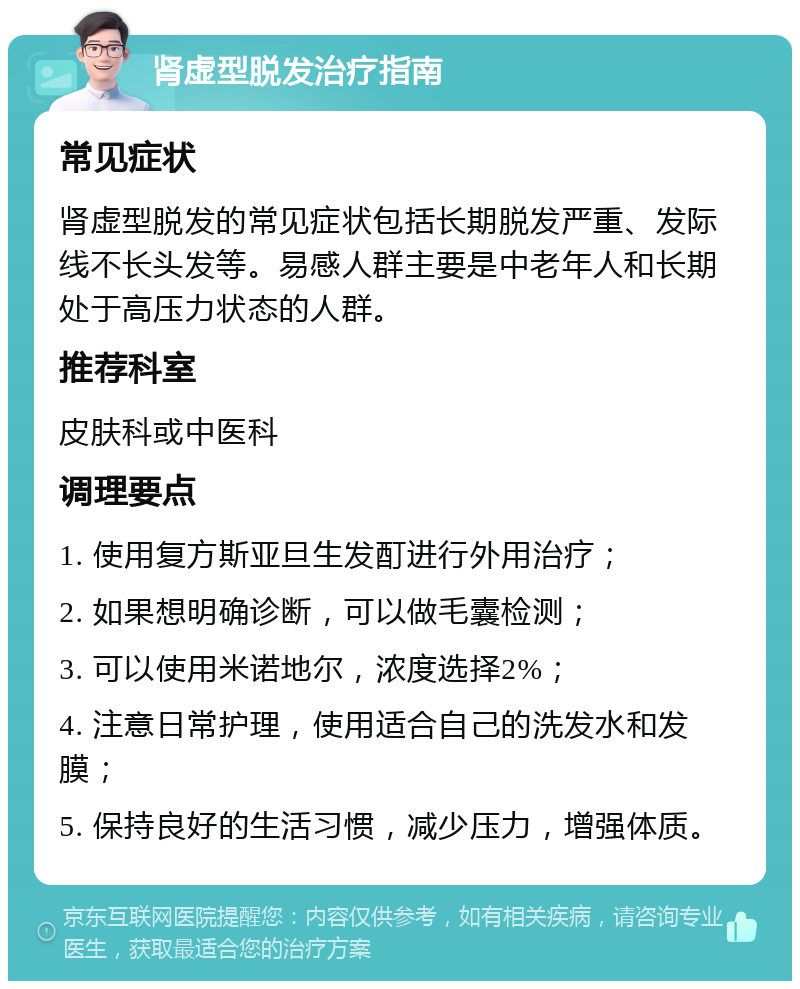 肾虚型脱发治疗指南 常见症状 肾虚型脱发的常见症状包括长期脱发严重、发际线不长头发等。易感人群主要是中老年人和长期处于高压力状态的人群。 推荐科室 皮肤科或中医科 调理要点 1. 使用复方斯亚旦生发酊进行外用治疗； 2. 如果想明确诊断，可以做毛囊检测； 3. 可以使用米诺地尔，浓度选择2%； 4. 注意日常护理，使用适合自己的洗发水和发膜； 5. 保持良好的生活习惯，减少压力，增强体质。