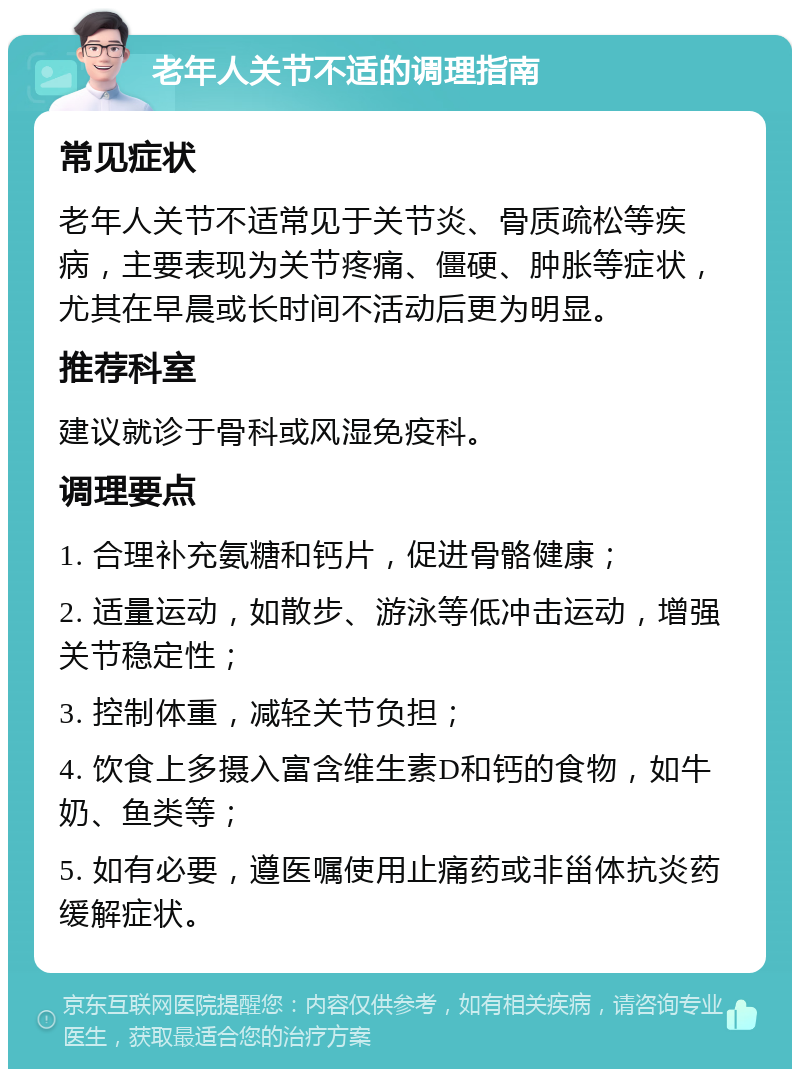 老年人关节不适的调理指南 常见症状 老年人关节不适常见于关节炎、骨质疏松等疾病，主要表现为关节疼痛、僵硬、肿胀等症状，尤其在早晨或长时间不活动后更为明显。 推荐科室 建议就诊于骨科或风湿免疫科。 调理要点 1. 合理补充氨糖和钙片，促进骨骼健康； 2. 适量运动，如散步、游泳等低冲击运动，增强关节稳定性； 3. 控制体重，减轻关节负担； 4. 饮食上多摄入富含维生素D和钙的食物，如牛奶、鱼类等； 5. 如有必要，遵医嘱使用止痛药或非甾体抗炎药缓解症状。