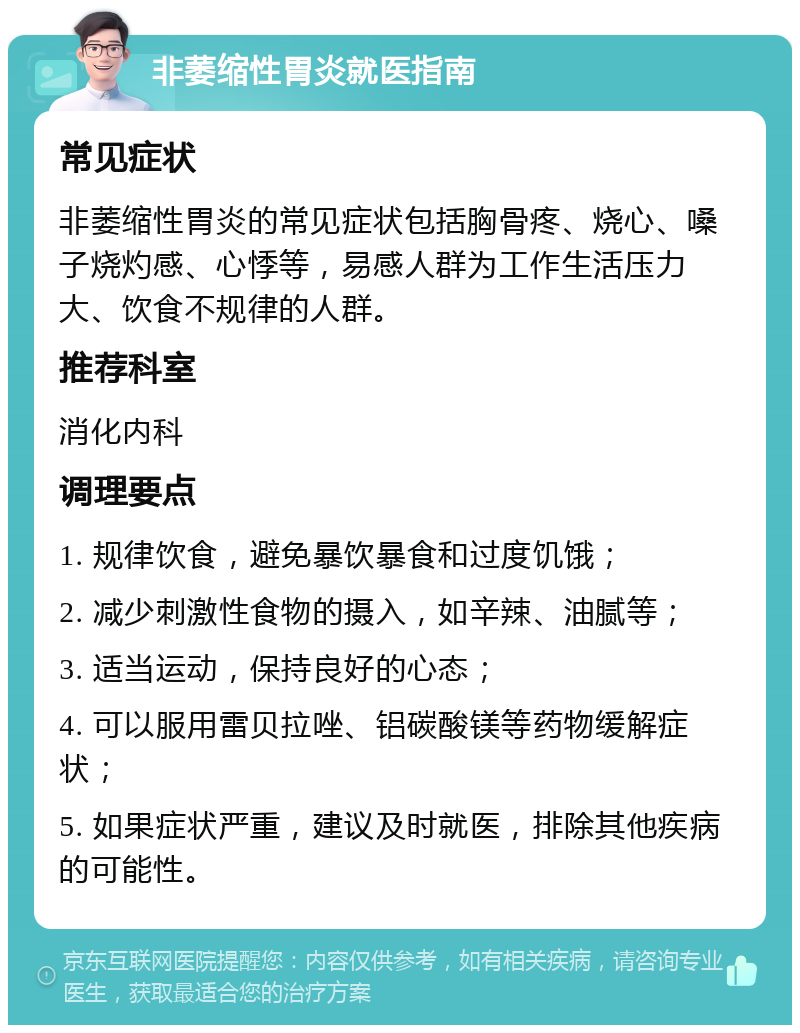 非萎缩性胃炎就医指南 常见症状 非萎缩性胃炎的常见症状包括胸骨疼、烧心、嗓子烧灼感、心悸等，易感人群为工作生活压力大、饮食不规律的人群。 推荐科室 消化内科 调理要点 1. 规律饮食，避免暴饮暴食和过度饥饿； 2. 减少刺激性食物的摄入，如辛辣、油腻等； 3. 适当运动，保持良好的心态； 4. 可以服用雷贝拉唑、铝碳酸镁等药物缓解症状； 5. 如果症状严重，建议及时就医，排除其他疾病的可能性。