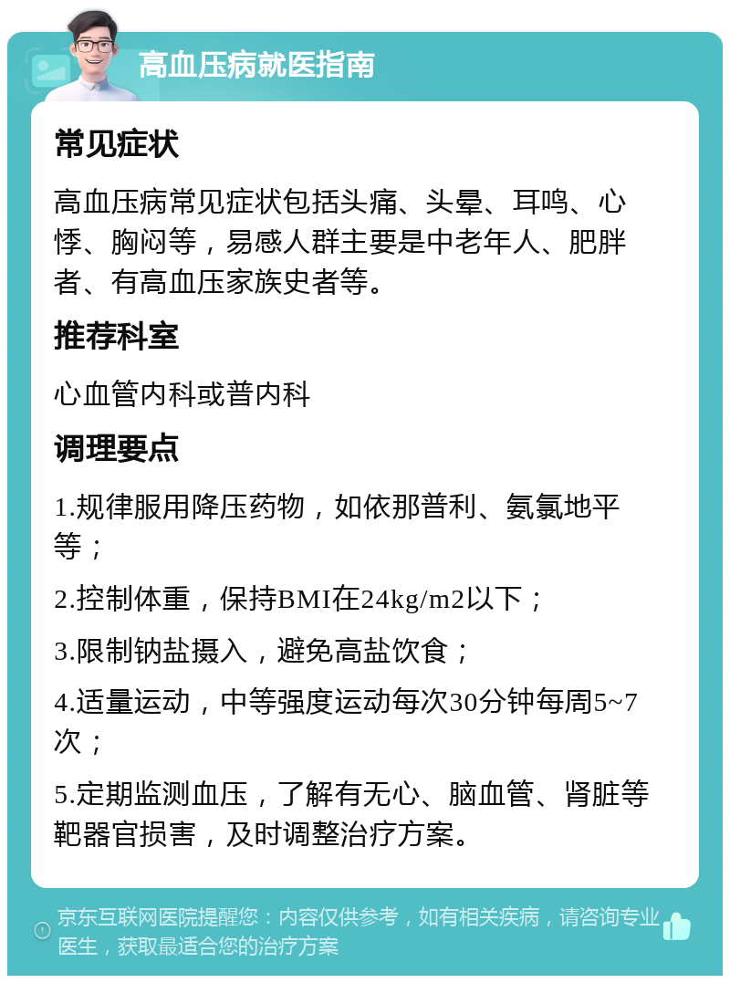 高血压病就医指南 常见症状 高血压病常见症状包括头痛、头晕、耳鸣、心悸、胸闷等，易感人群主要是中老年人、肥胖者、有高血压家族史者等。 推荐科室 心血管内科或普内科 调理要点 1.规律服用降压药物，如依那普利、氨氯地平等； 2.控制体重，保持BMI在24kg/m2以下； 3.限制钠盐摄入，避免高盐饮食； 4.适量运动，中等强度运动每次30分钟每周5~7次； 5.定期监测血压，了解有无心、脑血管、肾脏等靶器官损害，及时调整治疗方案。