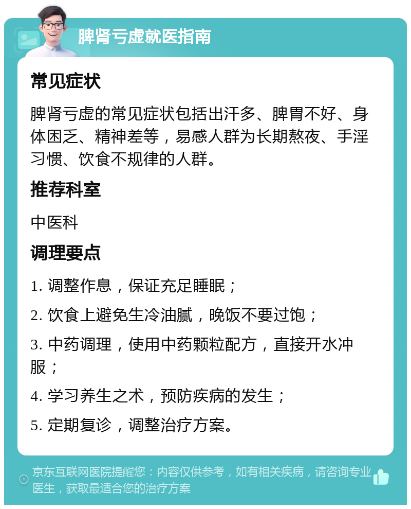 脾肾亏虚就医指南 常见症状 脾肾亏虚的常见症状包括出汗多、脾胃不好、身体困乏、精神差等，易感人群为长期熬夜、手淫习惯、饮食不规律的人群。 推荐科室 中医科 调理要点 1. 调整作息，保证充足睡眠； 2. 饮食上避免生冷油腻，晚饭不要过饱； 3. 中药调理，使用中药颗粒配方，直接开水冲服； 4. 学习养生之术，预防疾病的发生； 5. 定期复诊，调整治疗方案。