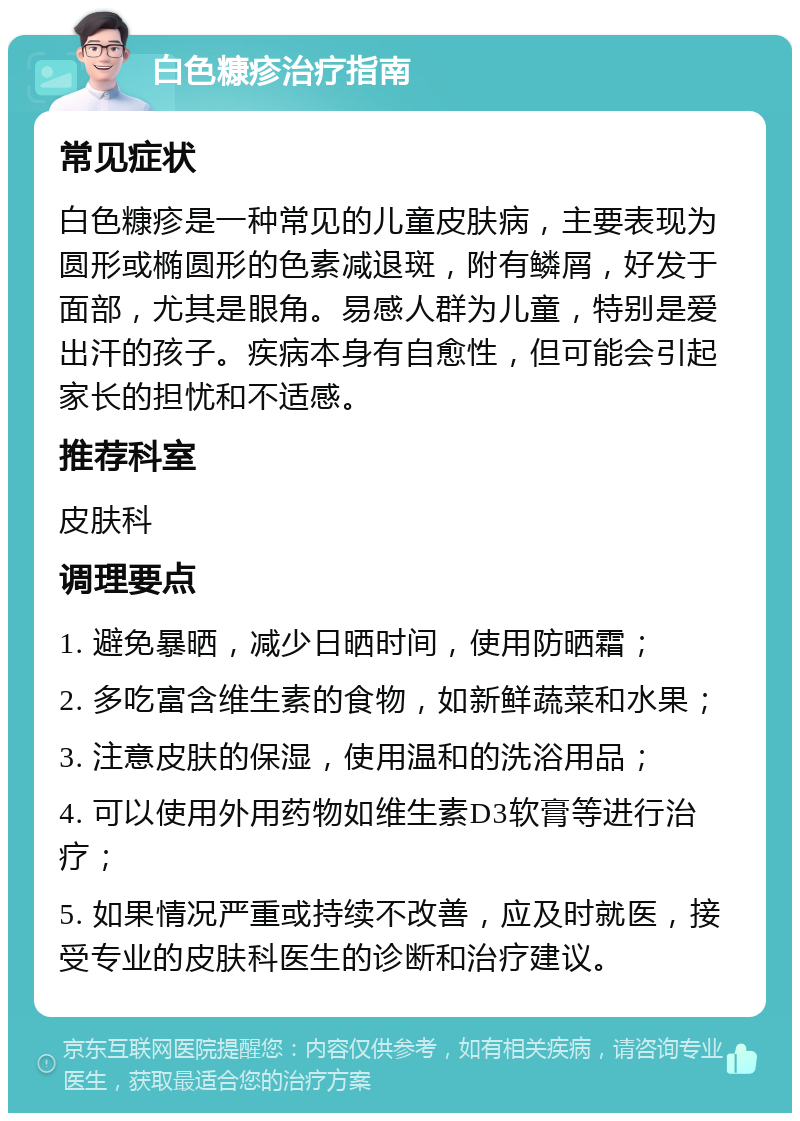 白色糠疹治疗指南 常见症状 白色糠疹是一种常见的儿童皮肤病，主要表现为圆形或椭圆形的色素减退斑，附有鳞屑，好发于面部，尤其是眼角。易感人群为儿童，特别是爱出汗的孩子。疾病本身有自愈性，但可能会引起家长的担忧和不适感。 推荐科室 皮肤科 调理要点 1. 避免暴晒，减少日晒时间，使用防晒霜； 2. 多吃富含维生素的食物，如新鲜蔬菜和水果； 3. 注意皮肤的保湿，使用温和的洗浴用品； 4. 可以使用外用药物如维生素D3软膏等进行治疗； 5. 如果情况严重或持续不改善，应及时就医，接受专业的皮肤科医生的诊断和治疗建议。