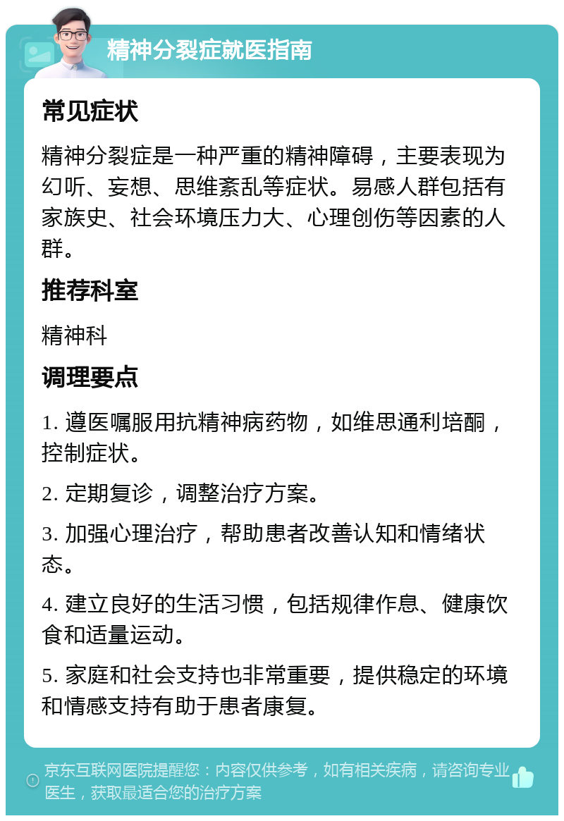 精神分裂症就医指南 常见症状 精神分裂症是一种严重的精神障碍，主要表现为幻听、妄想、思维紊乱等症状。易感人群包括有家族史、社会环境压力大、心理创伤等因素的人群。 推荐科室 精神科 调理要点 1. 遵医嘱服用抗精神病药物，如维思通利培酮，控制症状。 2. 定期复诊，调整治疗方案。 3. 加强心理治疗，帮助患者改善认知和情绪状态。 4. 建立良好的生活习惯，包括规律作息、健康饮食和适量运动。 5. 家庭和社会支持也非常重要，提供稳定的环境和情感支持有助于患者康复。