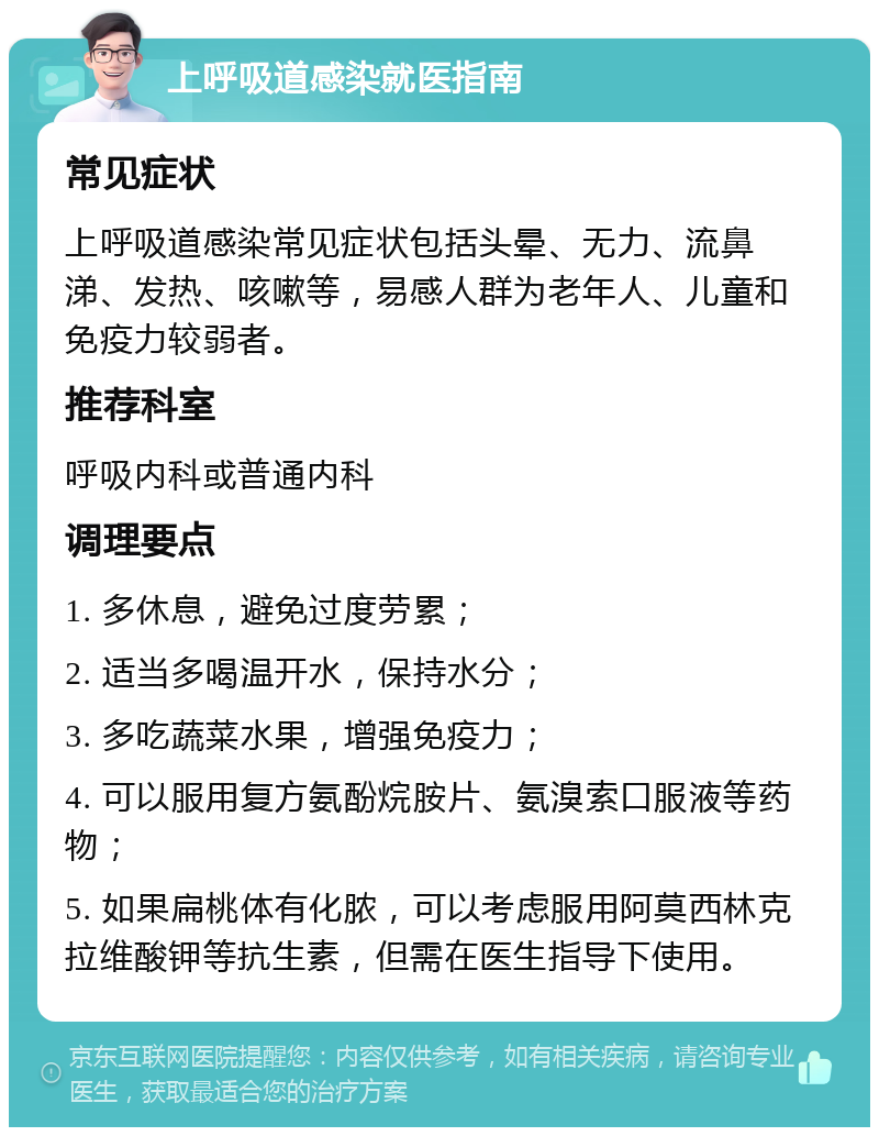 上呼吸道感染就医指南 常见症状 上呼吸道感染常见症状包括头晕、无力、流鼻涕、发热、咳嗽等，易感人群为老年人、儿童和免疫力较弱者。 推荐科室 呼吸内科或普通内科 调理要点 1. 多休息，避免过度劳累； 2. 适当多喝温开水，保持水分； 3. 多吃蔬菜水果，增强免疫力； 4. 可以服用复方氨酚烷胺片、氨溴索口服液等药物； 5. 如果扁桃体有化脓，可以考虑服用阿莫西林克拉维酸钾等抗生素，但需在医生指导下使用。