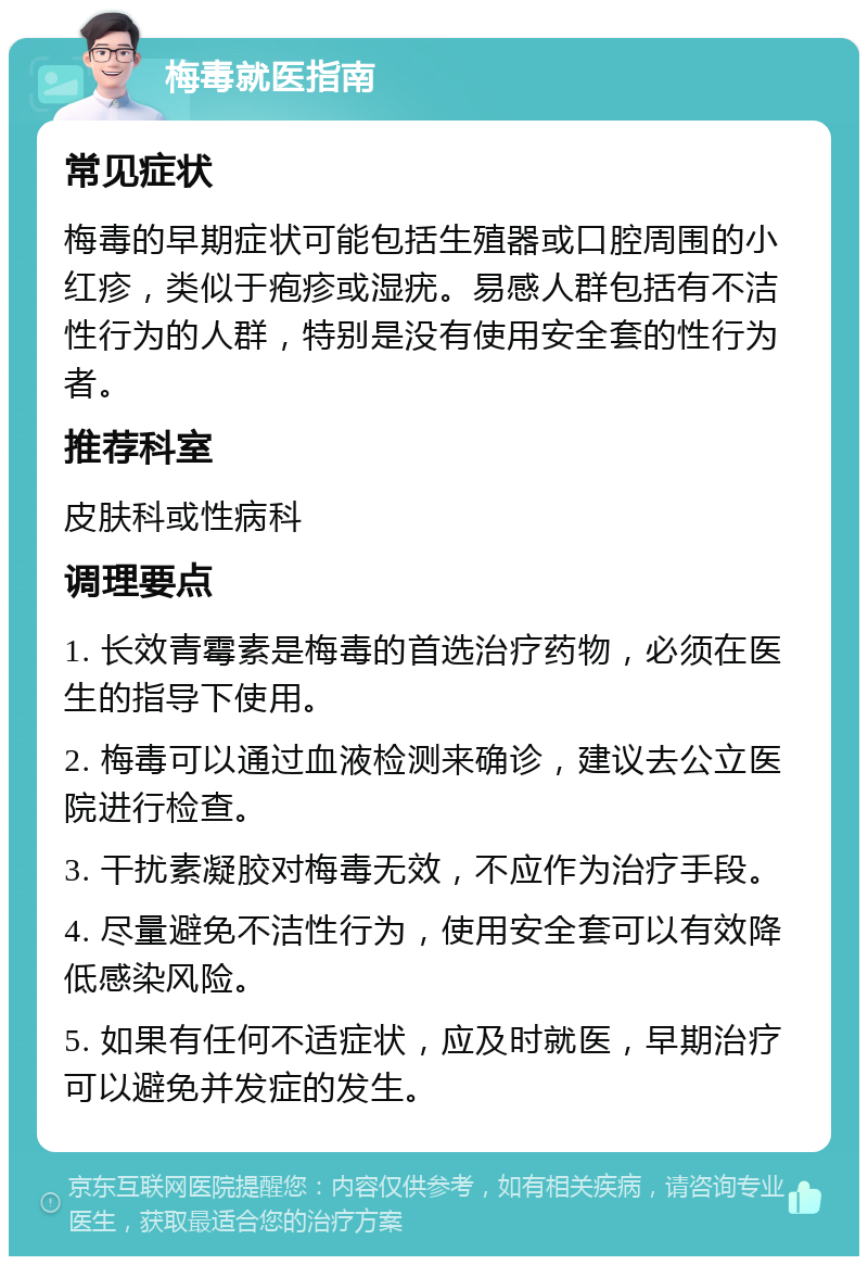 梅毒就医指南 常见症状 梅毒的早期症状可能包括生殖器或口腔周围的小红疹，类似于疱疹或湿疣。易感人群包括有不洁性行为的人群，特别是没有使用安全套的性行为者。 推荐科室 皮肤科或性病科 调理要点 1. 长效青霉素是梅毒的首选治疗药物，必须在医生的指导下使用。 2. 梅毒可以通过血液检测来确诊，建议去公立医院进行检查。 3. 干扰素凝胶对梅毒无效，不应作为治疗手段。 4. 尽量避免不洁性行为，使用安全套可以有效降低感染风险。 5. 如果有任何不适症状，应及时就医，早期治疗可以避免并发症的发生。