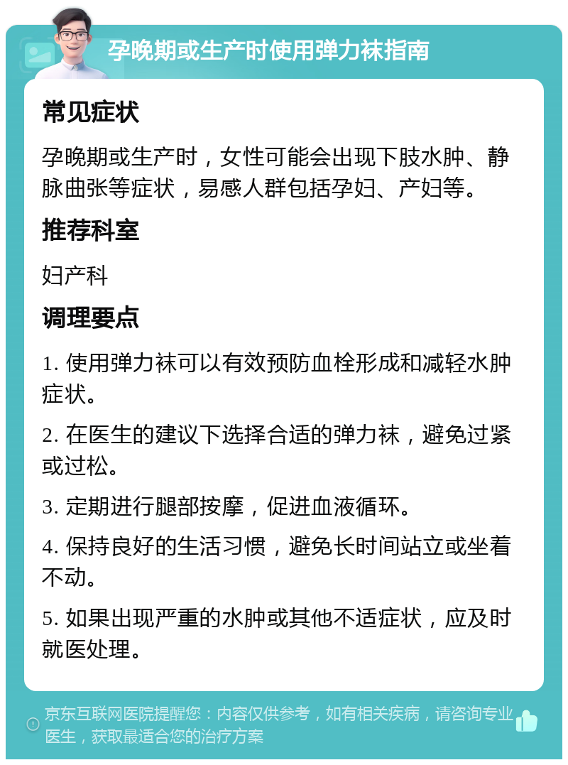 孕晚期或生产时使用弹力袜指南 常见症状 孕晚期或生产时，女性可能会出现下肢水肿、静脉曲张等症状，易感人群包括孕妇、产妇等。 推荐科室 妇产科 调理要点 1. 使用弹力袜可以有效预防血栓形成和减轻水肿症状。 2. 在医生的建议下选择合适的弹力袜，避免过紧或过松。 3. 定期进行腿部按摩，促进血液循环。 4. 保持良好的生活习惯，避免长时间站立或坐着不动。 5. 如果出现严重的水肿或其他不适症状，应及时就医处理。