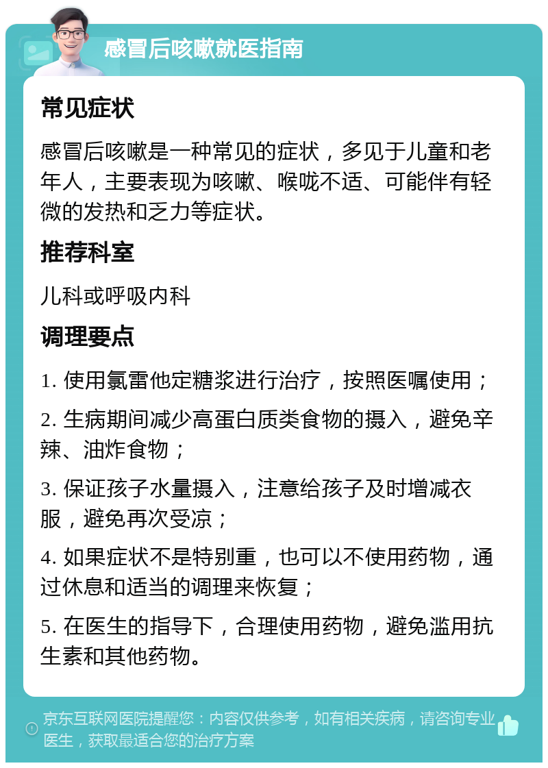 感冒后咳嗽就医指南 常见症状 感冒后咳嗽是一种常见的症状，多见于儿童和老年人，主要表现为咳嗽、喉咙不适、可能伴有轻微的发热和乏力等症状。 推荐科室 儿科或呼吸内科 调理要点 1. 使用氯雷他定糖浆进行治疗，按照医嘱使用； 2. 生病期间减少高蛋白质类食物的摄入，避免辛辣、油炸食物； 3. 保证孩子水量摄入，注意给孩子及时增减衣服，避免再次受凉； 4. 如果症状不是特别重，也可以不使用药物，通过休息和适当的调理来恢复； 5. 在医生的指导下，合理使用药物，避免滥用抗生素和其他药物。