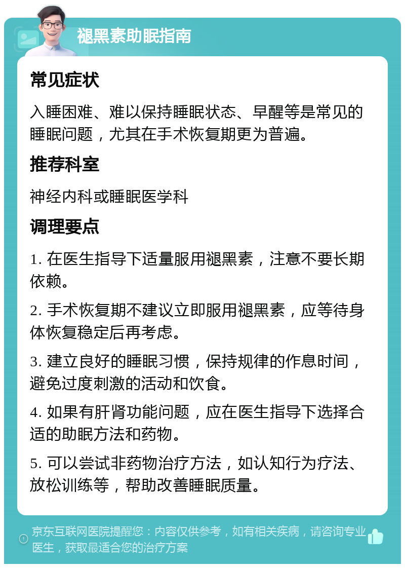 褪黑素助眠指南 常见症状 入睡困难、难以保持睡眠状态、早醒等是常见的睡眠问题，尤其在手术恢复期更为普遍。 推荐科室 神经内科或睡眠医学科 调理要点 1. 在医生指导下适量服用褪黑素，注意不要长期依赖。 2. 手术恢复期不建议立即服用褪黑素，应等待身体恢复稳定后再考虑。 3. 建立良好的睡眠习惯，保持规律的作息时间，避免过度刺激的活动和饮食。 4. 如果有肝肾功能问题，应在医生指导下选择合适的助眠方法和药物。 5. 可以尝试非药物治疗方法，如认知行为疗法、放松训练等，帮助改善睡眠质量。