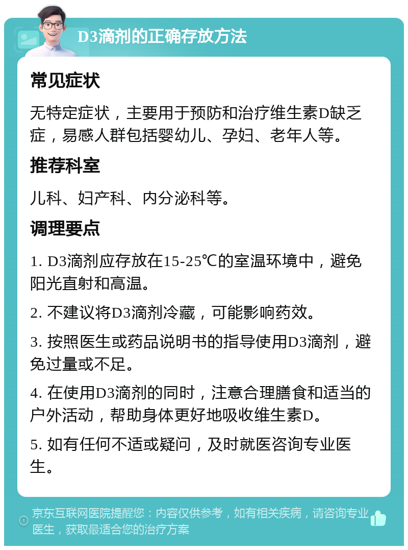 D3滴剂的正确存放方法 常见症状 无特定症状，主要用于预防和治疗维生素D缺乏症，易感人群包括婴幼儿、孕妇、老年人等。 推荐科室 儿科、妇产科、内分泌科等。 调理要点 1. D3滴剂应存放在15-25℃的室温环境中，避免阳光直射和高温。 2. 不建议将D3滴剂冷藏，可能影响药效。 3. 按照医生或药品说明书的指导使用D3滴剂，避免过量或不足。 4. 在使用D3滴剂的同时，注意合理膳食和适当的户外活动，帮助身体更好地吸收维生素D。 5. 如有任何不适或疑问，及时就医咨询专业医生。