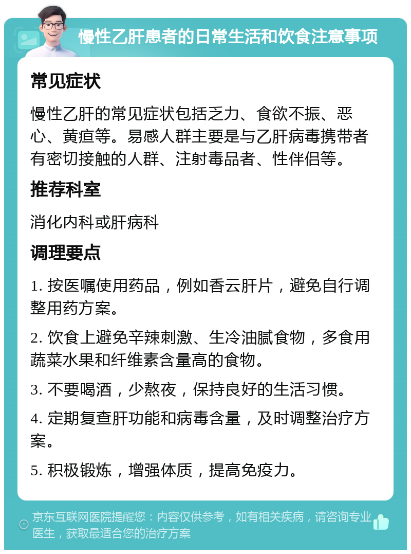 慢性乙肝患者的日常生活和饮食注意事项 常见症状 慢性乙肝的常见症状包括乏力、食欲不振、恶心、黄疸等。易感人群主要是与乙肝病毒携带者有密切接触的人群、注射毒品者、性伴侣等。 推荐科室 消化内科或肝病科 调理要点 1. 按医嘱使用药品，例如香云肝片，避免自行调整用药方案。 2. 饮食上避免辛辣刺激、生冷油腻食物，多食用蔬菜水果和纤维素含量高的食物。 3. 不要喝酒，少熬夜，保持良好的生活习惯。 4. 定期复查肝功能和病毒含量，及时调整治疗方案。 5. 积极锻炼，增强体质，提高免疫力。