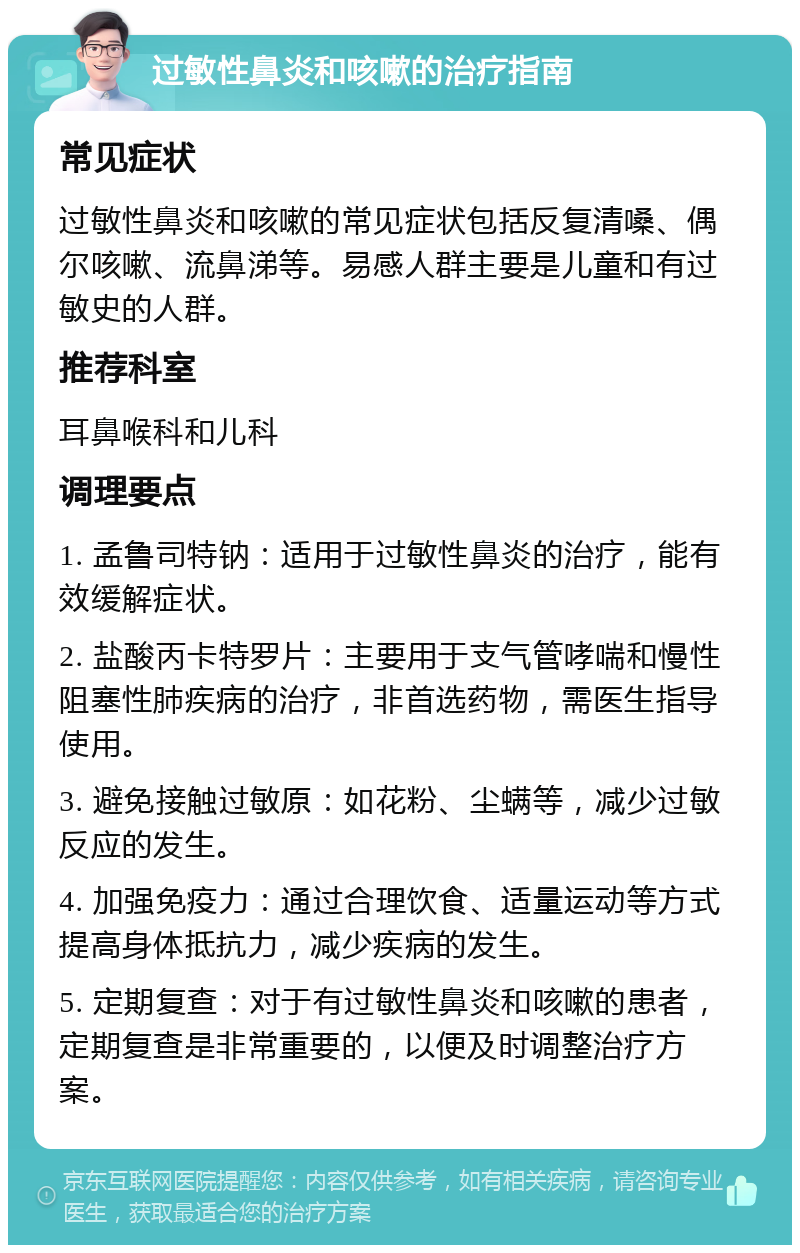 过敏性鼻炎和咳嗽的治疗指南 常见症状 过敏性鼻炎和咳嗽的常见症状包括反复清嗓、偶尔咳嗽、流鼻涕等。易感人群主要是儿童和有过敏史的人群。 推荐科室 耳鼻喉科和儿科 调理要点 1. 孟鲁司特钠：适用于过敏性鼻炎的治疗，能有效缓解症状。 2. 盐酸丙卡特罗片：主要用于支气管哮喘和慢性阻塞性肺疾病的治疗，非首选药物，需医生指导使用。 3. 避免接触过敏原：如花粉、尘螨等，减少过敏反应的发生。 4. 加强免疫力：通过合理饮食、适量运动等方式提高身体抵抗力，减少疾病的发生。 5. 定期复查：对于有过敏性鼻炎和咳嗽的患者，定期复查是非常重要的，以便及时调整治疗方案。