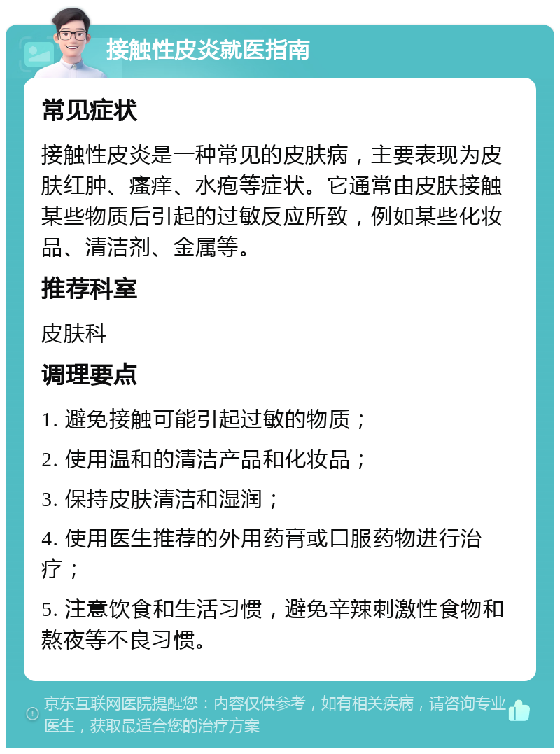 接触性皮炎就医指南 常见症状 接触性皮炎是一种常见的皮肤病，主要表现为皮肤红肿、瘙痒、水疱等症状。它通常由皮肤接触某些物质后引起的过敏反应所致，例如某些化妆品、清洁剂、金属等。 推荐科室 皮肤科 调理要点 1. 避免接触可能引起过敏的物质； 2. 使用温和的清洁产品和化妆品； 3. 保持皮肤清洁和湿润； 4. 使用医生推荐的外用药膏或口服药物进行治疗； 5. 注意饮食和生活习惯，避免辛辣刺激性食物和熬夜等不良习惯。