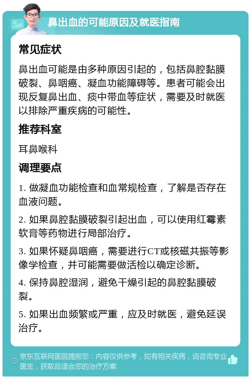 鼻出血的可能原因及就医指南 常见症状 鼻出血可能是由多种原因引起的，包括鼻腔黏膜破裂、鼻咽癌、凝血功能障碍等。患者可能会出现反复鼻出血、痰中带血等症状，需要及时就医以排除严重疾病的可能性。 推荐科室 耳鼻喉科 调理要点 1. 做凝血功能检查和血常规检查，了解是否存在血液问题。 2. 如果鼻腔黏膜破裂引起出血，可以使用红霉素软膏等药物进行局部治疗。 3. 如果怀疑鼻咽癌，需要进行CT或核磁共振等影像学检查，并可能需要做活检以确定诊断。 4. 保持鼻腔湿润，避免干燥引起的鼻腔黏膜破裂。 5. 如果出血频繁或严重，应及时就医，避免延误治疗。