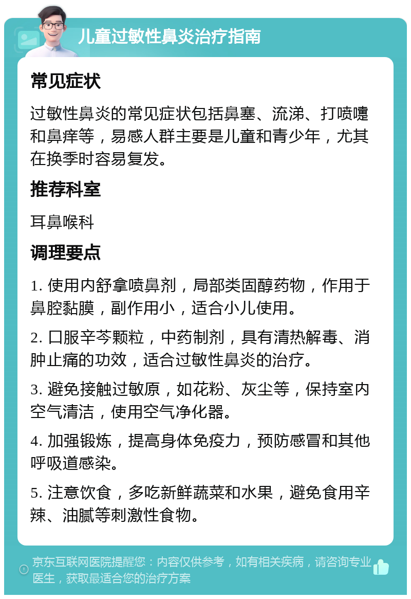 儿童过敏性鼻炎治疗指南 常见症状 过敏性鼻炎的常见症状包括鼻塞、流涕、打喷嚏和鼻痒等，易感人群主要是儿童和青少年，尤其在换季时容易复发。 推荐科室 耳鼻喉科 调理要点 1. 使用内舒拿喷鼻剂，局部类固醇药物，作用于鼻腔黏膜，副作用小，适合小儿使用。 2. 口服辛芩颗粒，中药制剂，具有清热解毒、消肿止痛的功效，适合过敏性鼻炎的治疗。 3. 避免接触过敏原，如花粉、灰尘等，保持室内空气清洁，使用空气净化器。 4. 加强锻炼，提高身体免疫力，预防感冒和其他呼吸道感染。 5. 注意饮食，多吃新鲜蔬菜和水果，避免食用辛辣、油腻等刺激性食物。