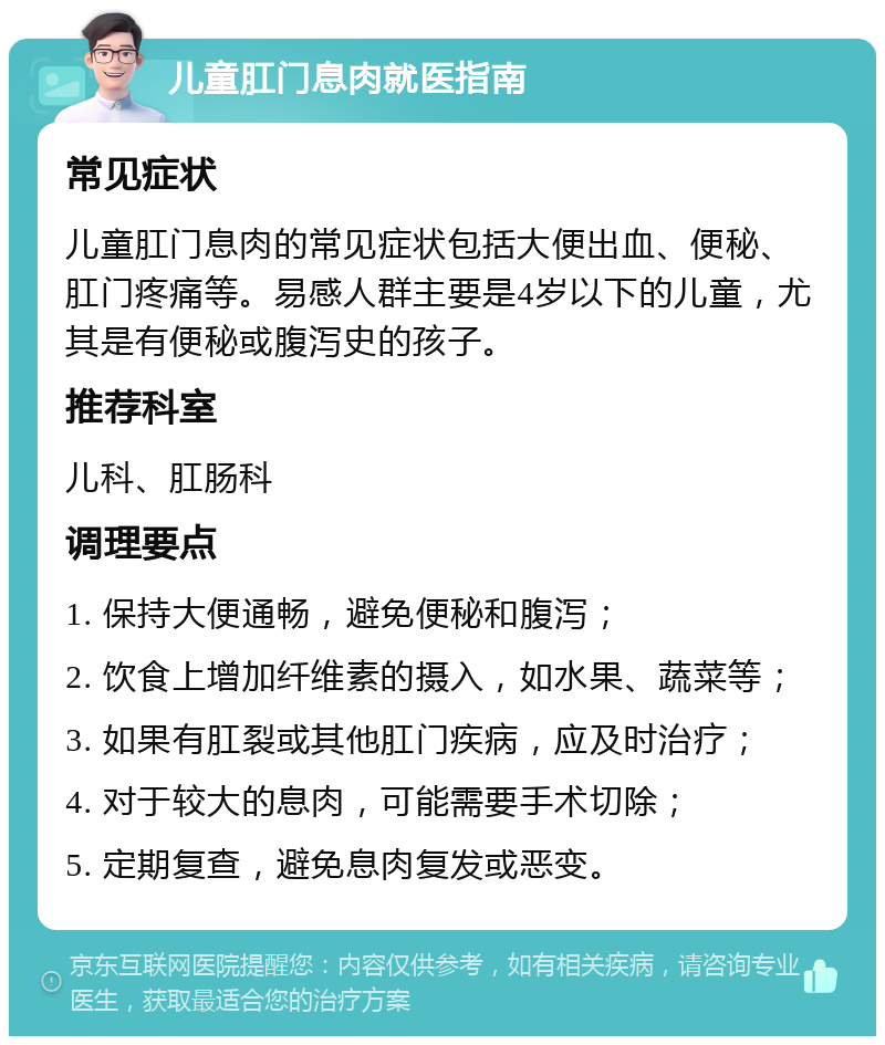 儿童肛门息肉就医指南 常见症状 儿童肛门息肉的常见症状包括大便出血、便秘、肛门疼痛等。易感人群主要是4岁以下的儿童，尤其是有便秘或腹泻史的孩子。 推荐科室 儿科、肛肠科 调理要点 1. 保持大便通畅，避免便秘和腹泻； 2. 饮食上增加纤维素的摄入，如水果、蔬菜等； 3. 如果有肛裂或其他肛门疾病，应及时治疗； 4. 对于较大的息肉，可能需要手术切除； 5. 定期复查，避免息肉复发或恶变。