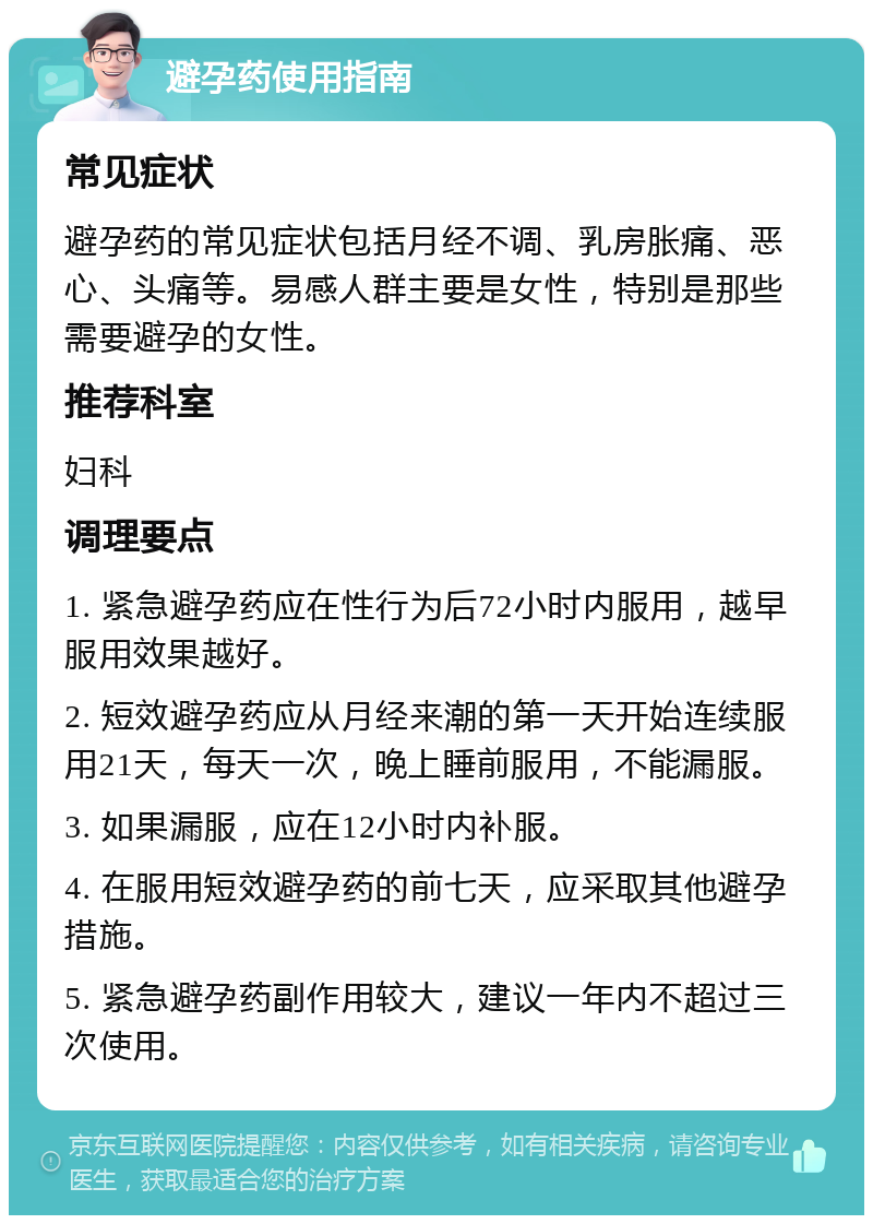 避孕药使用指南 常见症状 避孕药的常见症状包括月经不调、乳房胀痛、恶心、头痛等。易感人群主要是女性，特别是那些需要避孕的女性。 推荐科室 妇科 调理要点 1. 紧急避孕药应在性行为后72小时内服用，越早服用效果越好。 2. 短效避孕药应从月经来潮的第一天开始连续服用21天，每天一次，晚上睡前服用，不能漏服。 3. 如果漏服，应在12小时内补服。 4. 在服用短效避孕药的前七天，应采取其他避孕措施。 5. 紧急避孕药副作用较大，建议一年内不超过三次使用。