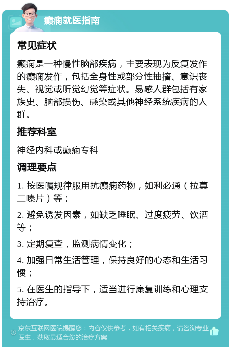 癫痫就医指南 常见症状 癫痫是一种慢性脑部疾病，主要表现为反复发作的癫痫发作，包括全身性或部分性抽搐、意识丧失、视觉或听觉幻觉等症状。易感人群包括有家族史、脑部损伤、感染或其他神经系统疾病的人群。 推荐科室 神经内科或癫痫专科 调理要点 1. 按医嘱规律服用抗癫痫药物，如利必通（拉莫三嗪片）等； 2. 避免诱发因素，如缺乏睡眠、过度疲劳、饮酒等； 3. 定期复查，监测病情变化； 4. 加强日常生活管理，保持良好的心态和生活习惯； 5. 在医生的指导下，适当进行康复训练和心理支持治疗。