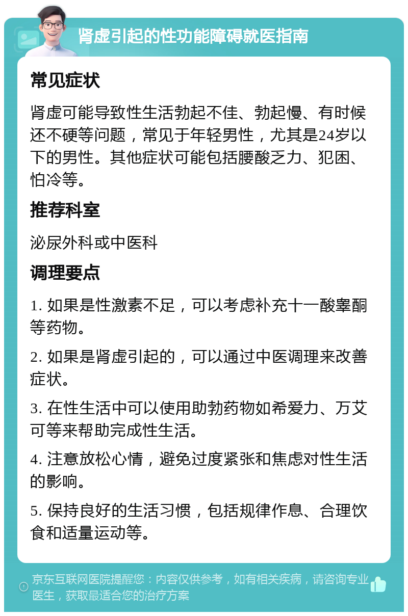 肾虚引起的性功能障碍就医指南 常见症状 肾虚可能导致性生活勃起不佳、勃起慢、有时候还不硬等问题，常见于年轻男性，尤其是24岁以下的男性。其他症状可能包括腰酸乏力、犯困、怕冷等。 推荐科室 泌尿外科或中医科 调理要点 1. 如果是性激素不足，可以考虑补充十一酸睾酮等药物。 2. 如果是肾虚引起的，可以通过中医调理来改善症状。 3. 在性生活中可以使用助勃药物如希爱力、万艾可等来帮助完成性生活。 4. 注意放松心情，避免过度紧张和焦虑对性生活的影响。 5. 保持良好的生活习惯，包括规律作息、合理饮食和适量运动等。