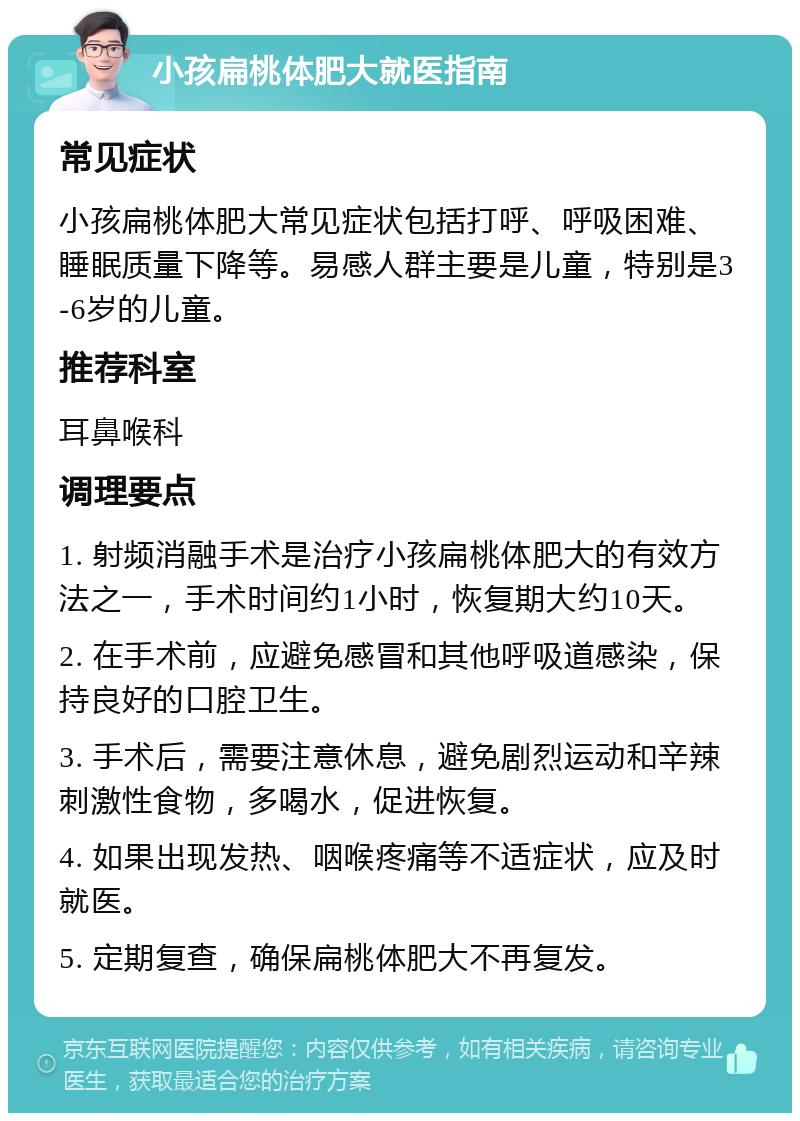 小孩扁桃体肥大就医指南 常见症状 小孩扁桃体肥大常见症状包括打呼、呼吸困难、睡眠质量下降等。易感人群主要是儿童，特别是3-6岁的儿童。 推荐科室 耳鼻喉科 调理要点 1. 射频消融手术是治疗小孩扁桃体肥大的有效方法之一，手术时间约1小时，恢复期大约10天。 2. 在手术前，应避免感冒和其他呼吸道感染，保持良好的口腔卫生。 3. 手术后，需要注意休息，避免剧烈运动和辛辣刺激性食物，多喝水，促进恢复。 4. 如果出现发热、咽喉疼痛等不适症状，应及时就医。 5. 定期复查，确保扁桃体肥大不再复发。