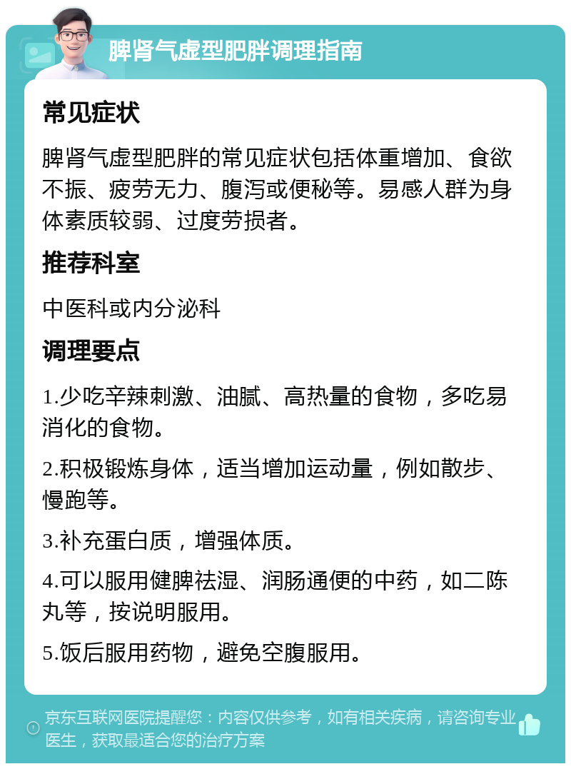 脾肾气虚型肥胖调理指南 常见症状 脾肾气虚型肥胖的常见症状包括体重增加、食欲不振、疲劳无力、腹泻或便秘等。易感人群为身体素质较弱、过度劳损者。 推荐科室 中医科或内分泌科 调理要点 1.少吃辛辣刺激、油腻、高热量的食物，多吃易消化的食物。 2.积极锻炼身体，适当增加运动量，例如散步、慢跑等。 3.补充蛋白质，增强体质。 4.可以服用健脾祛湿、润肠通便的中药，如二陈丸等，按说明服用。 5.饭后服用药物，避免空腹服用。