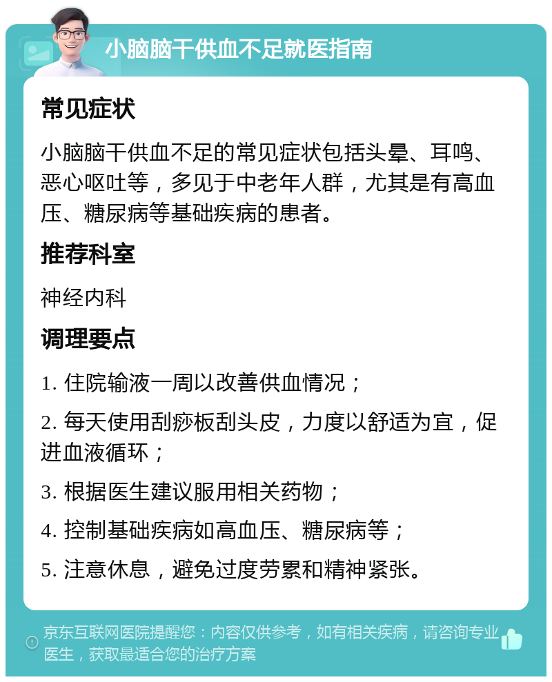 小脑脑干供血不足就医指南 常见症状 小脑脑干供血不足的常见症状包括头晕、耳鸣、恶心呕吐等，多见于中老年人群，尤其是有高血压、糖尿病等基础疾病的患者。 推荐科室 神经内科 调理要点 1. 住院输液一周以改善供血情况； 2. 每天使用刮痧板刮头皮，力度以舒适为宜，促进血液循环； 3. 根据医生建议服用相关药物； 4. 控制基础疾病如高血压、糖尿病等； 5. 注意休息，避免过度劳累和精神紧张。