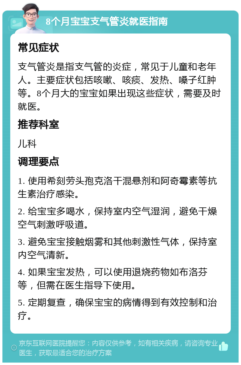 8个月宝宝支气管炎就医指南 常见症状 支气管炎是指支气管的炎症，常见于儿童和老年人。主要症状包括咳嗽、咳痰、发热、嗓子红肿等。8个月大的宝宝如果出现这些症状，需要及时就医。 推荐科室 儿科 调理要点 1. 使用希刻劳头孢克洛干混悬剂和阿奇霉素等抗生素治疗感染。 2. 给宝宝多喝水，保持室内空气湿润，避免干燥空气刺激呼吸道。 3. 避免宝宝接触烟雾和其他刺激性气体，保持室内空气清新。 4. 如果宝宝发热，可以使用退烧药物如布洛芬等，但需在医生指导下使用。 5. 定期复查，确保宝宝的病情得到有效控制和治疗。