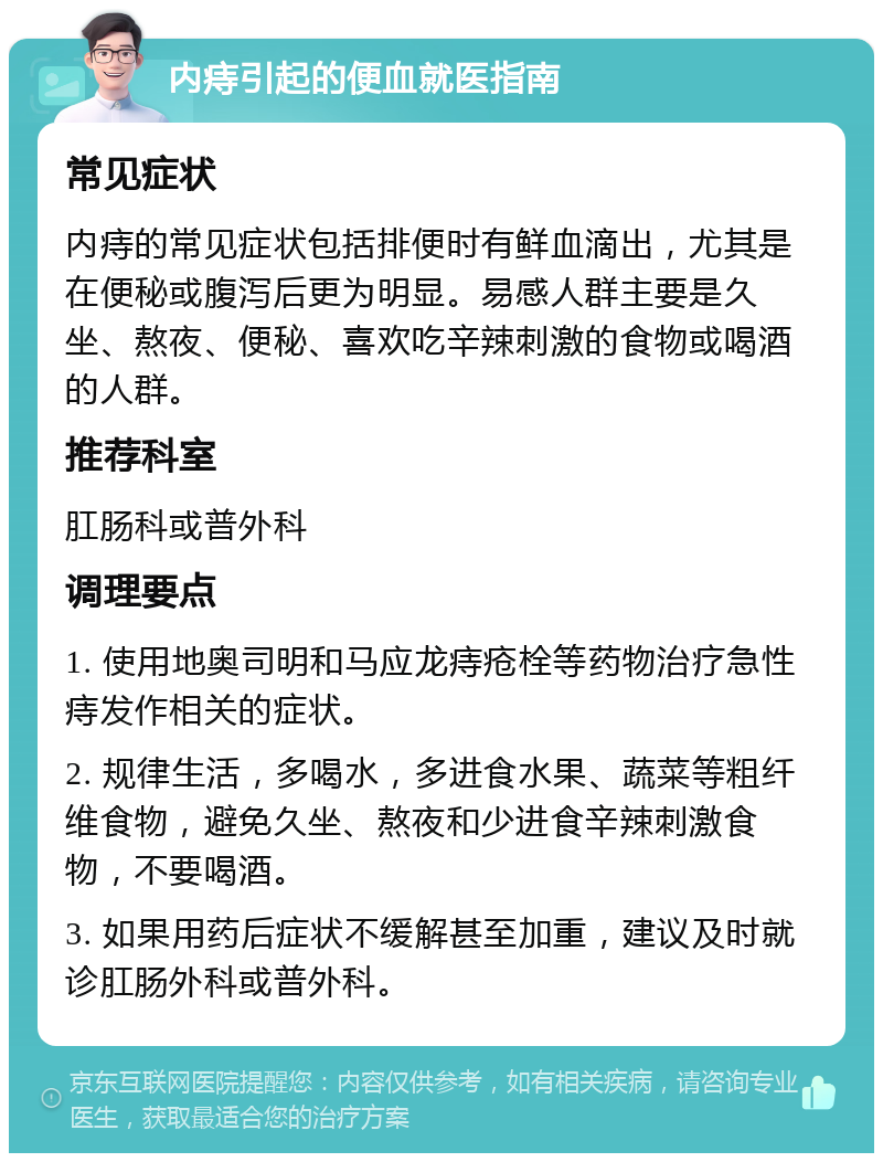 内痔引起的便血就医指南 常见症状 内痔的常见症状包括排便时有鲜血滴出，尤其是在便秘或腹泻后更为明显。易感人群主要是久坐、熬夜、便秘、喜欢吃辛辣刺激的食物或喝酒的人群。 推荐科室 肛肠科或普外科 调理要点 1. 使用地奥司明和马应龙痔疮栓等药物治疗急性痔发作相关的症状。 2. 规律生活，多喝水，多进食水果、蔬菜等粗纤维食物，避免久坐、熬夜和少进食辛辣刺激食物，不要喝酒。 3. 如果用药后症状不缓解甚至加重，建议及时就诊肛肠外科或普外科。