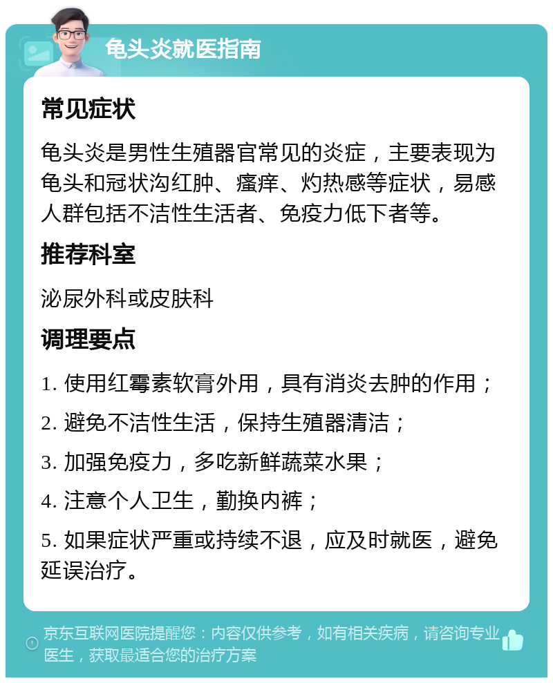 龟头炎就医指南 常见症状 龟头炎是男性生殖器官常见的炎症，主要表现为龟头和冠状沟红肿、瘙痒、灼热感等症状，易感人群包括不洁性生活者、免疫力低下者等。 推荐科室 泌尿外科或皮肤科 调理要点 1. 使用红霉素软膏外用，具有消炎去肿的作用； 2. 避免不洁性生活，保持生殖器清洁； 3. 加强免疫力，多吃新鲜蔬菜水果； 4. 注意个人卫生，勤换内裤； 5. 如果症状严重或持续不退，应及时就医，避免延误治疗。