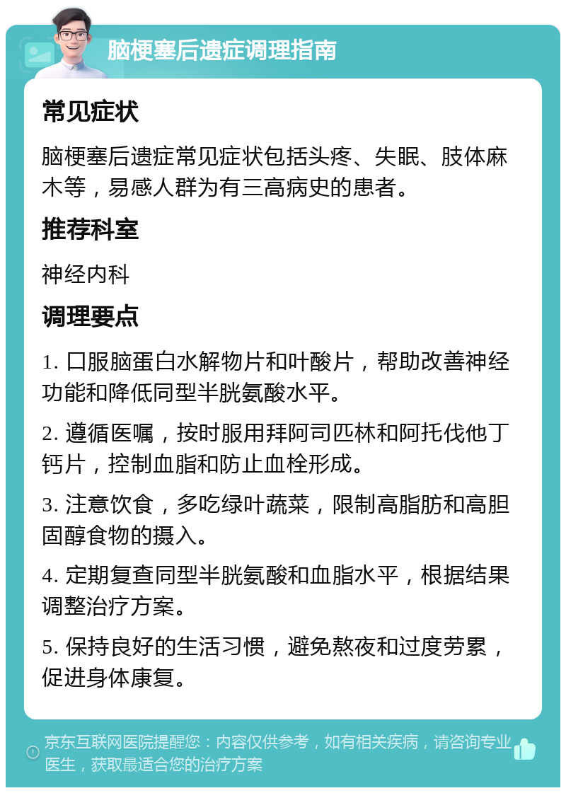 脑梗塞后遗症调理指南 常见症状 脑梗塞后遗症常见症状包括头疼、失眠、肢体麻木等，易感人群为有三高病史的患者。 推荐科室 神经内科 调理要点 1. 口服脑蛋白水解物片和叶酸片，帮助改善神经功能和降低同型半胱氨酸水平。 2. 遵循医嘱，按时服用拜阿司匹林和阿托伐他丁钙片，控制血脂和防止血栓形成。 3. 注意饮食，多吃绿叶蔬菜，限制高脂肪和高胆固醇食物的摄入。 4. 定期复查同型半胱氨酸和血脂水平，根据结果调整治疗方案。 5. 保持良好的生活习惯，避免熬夜和过度劳累，促进身体康复。