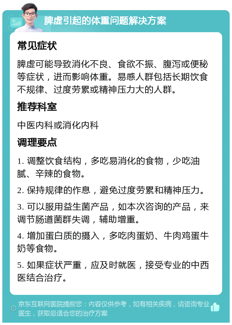 脾虚引起的体重问题解决方案 常见症状 脾虚可能导致消化不良、食欲不振、腹泻或便秘等症状，进而影响体重。易感人群包括长期饮食不规律、过度劳累或精神压力大的人群。 推荐科室 中医内科或消化内科 调理要点 1. 调整饮食结构，多吃易消化的食物，少吃油腻、辛辣的食物。 2. 保持规律的作息，避免过度劳累和精神压力。 3. 可以服用益生菌产品，如本次咨询的产品，来调节肠道菌群失调，辅助增重。 4. 增加蛋白质的摄入，多吃肉蛋奶、牛肉鸡蛋牛奶等食物。 5. 如果症状严重，应及时就医，接受专业的中西医结合治疗。