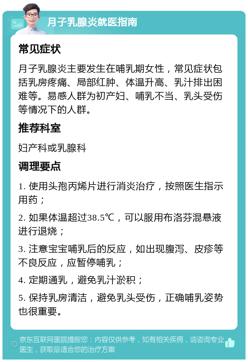 月子乳腺炎就医指南 常见症状 月子乳腺炎主要发生在哺乳期女性，常见症状包括乳房疼痛、局部红肿、体温升高、乳汁排出困难等。易感人群为初产妇、哺乳不当、乳头受伤等情况下的人群。 推荐科室 妇产科或乳腺科 调理要点 1. 使用头孢丙烯片进行消炎治疗，按照医生指示用药； 2. 如果体温超过38.5℃，可以服用布洛芬混悬液进行退烧； 3. 注意宝宝哺乳后的反应，如出现腹泻、皮疹等不良反应，应暂停哺乳； 4. 定期通乳，避免乳汁淤积； 5. 保持乳房清洁，避免乳头受伤，正确哺乳姿势也很重要。