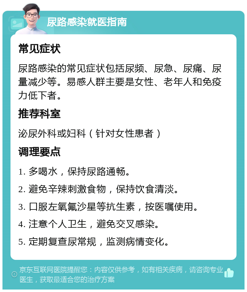 尿路感染就医指南 常见症状 尿路感染的常见症状包括尿频、尿急、尿痛、尿量减少等。易感人群主要是女性、老年人和免疫力低下者。 推荐科室 泌尿外科或妇科（针对女性患者） 调理要点 1. 多喝水，保持尿路通畅。 2. 避免辛辣刺激食物，保持饮食清淡。 3. 口服左氧氟沙星等抗生素，按医嘱使用。 4. 注意个人卫生，避免交叉感染。 5. 定期复查尿常规，监测病情变化。