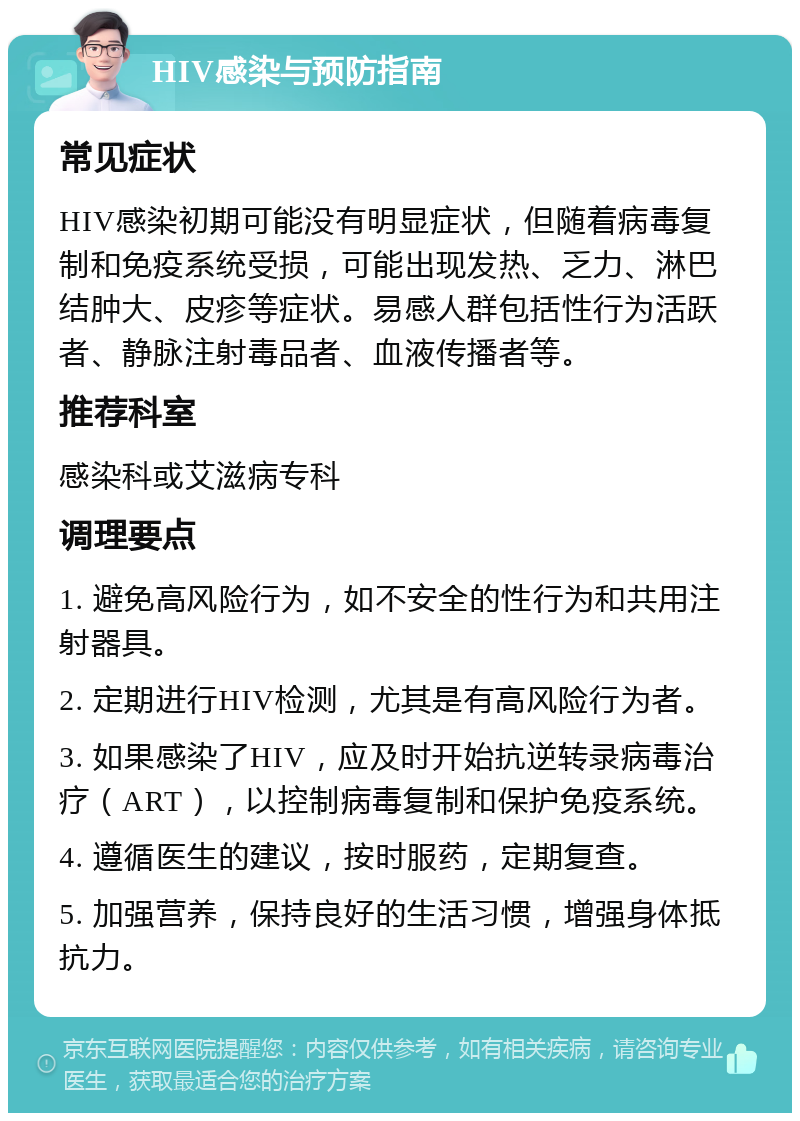 HIV感染与预防指南 常见症状 HIV感染初期可能没有明显症状，但随着病毒复制和免疫系统受损，可能出现发热、乏力、淋巴结肿大、皮疹等症状。易感人群包括性行为活跃者、静脉注射毒品者、血液传播者等。 推荐科室 感染科或艾滋病专科 调理要点 1. 避免高风险行为，如不安全的性行为和共用注射器具。 2. 定期进行HIV检测，尤其是有高风险行为者。 3. 如果感染了HIV，应及时开始抗逆转录病毒治疗（ART），以控制病毒复制和保护免疫系统。 4. 遵循医生的建议，按时服药，定期复查。 5. 加强营养，保持良好的生活习惯，增强身体抵抗力。